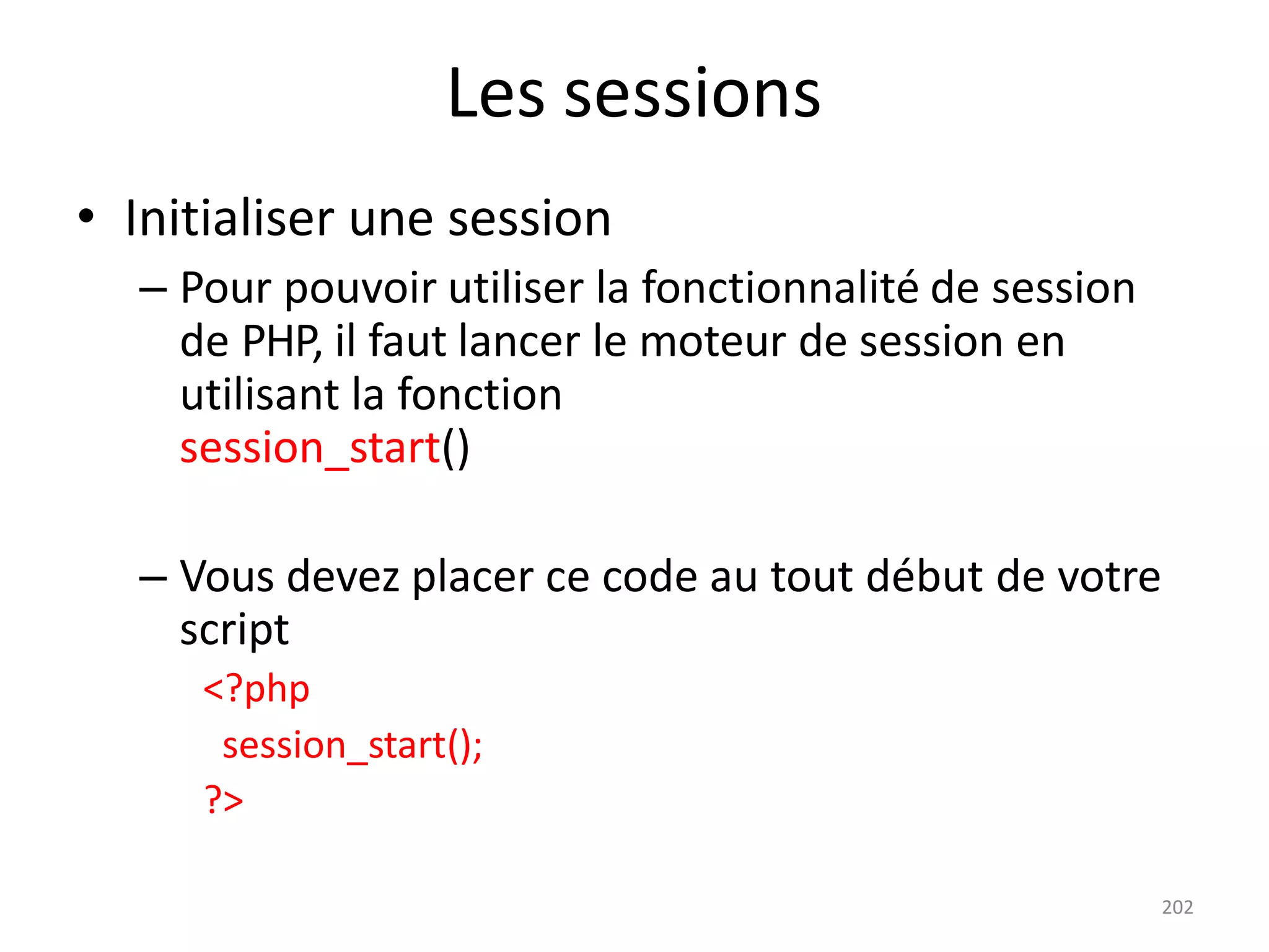 202
Les sessions
• Initialiser une session
– Pour pouvoir utiliser la fonctionnalité de session
de PHP, il faut lancer le moteur de session en
utilisant la fonction
session_start()
– Vous devez placer ce code au tout début de votre
script
<?php
session_start();
?>
 