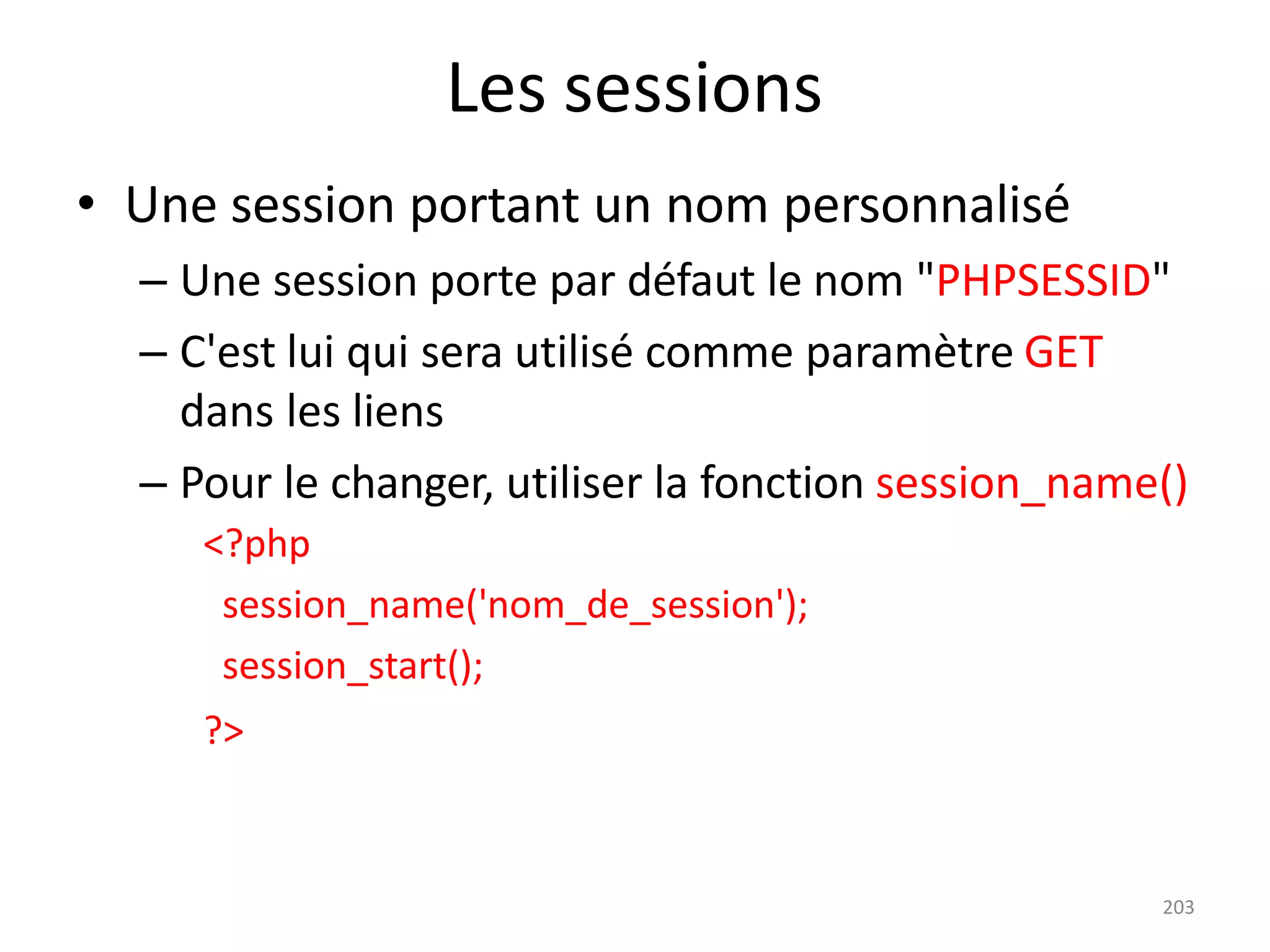 203
Les sessions
• Une session portant un nom personnalisé
– Une session porte par défaut le nom "PHPSESSID"
– C'est lui qui sera utilisé comme paramètre GET
dans les liens
– Pour le changer, utiliser la fonction session_name()
<?php
session_name('nom_de_session');
session_start();
?>
 