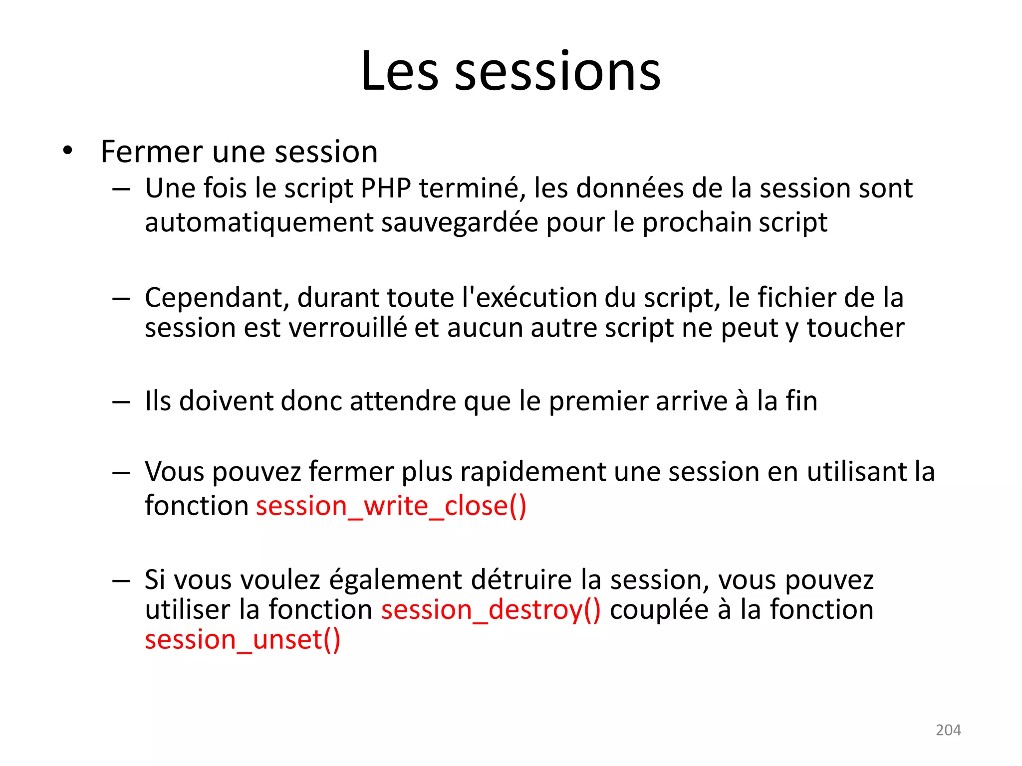 204
Les sessions
• Fermer une session
– Une fois le script PHP terminé, les données de la session sont
automatiquement sauvegardée pour le prochain script
– Cependant, durant toute l'exécution du script, le fichier de la
session est verrouillé et aucun autre script ne peut y toucher
– Ils doivent donc attendre que le premier arrive à la fin
– Vous pouvez fermer plus rapidement une session en utilisant la
fonction session_write_close()
– Si vous voulez également détruire la session, vous pouvez
utiliser la fonction session_destroy() couplée à la fonction
session_unset()
 