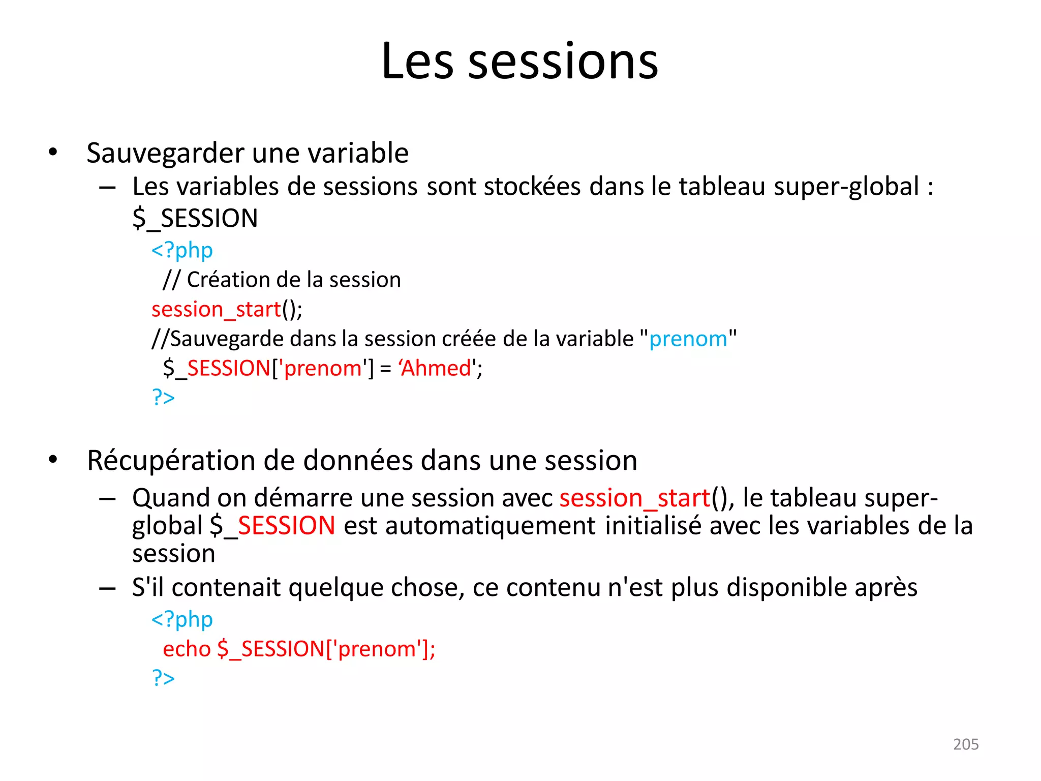 205
Les sessions
• Sauvegarder une variable
– Les variables de sessions sont stockées dans le tableau super-global :
$_SESSION
<?php
// Création de la session
session_start();
//Sauvegarde dans la session créée de la variable "prenom"
$_SESSION['prenom'] = ‘Ahmed';
?>
• Récupération de données dans une session
– Quand on démarre une session avec session_start(), le tableau super-
global $_SESSION est automatiquement initialisé avec les variables de la
session
– S'il contenait quelque chose, ce contenu n'est plus disponible après
<?php
echo $_SESSION['prenom'];
?>
 