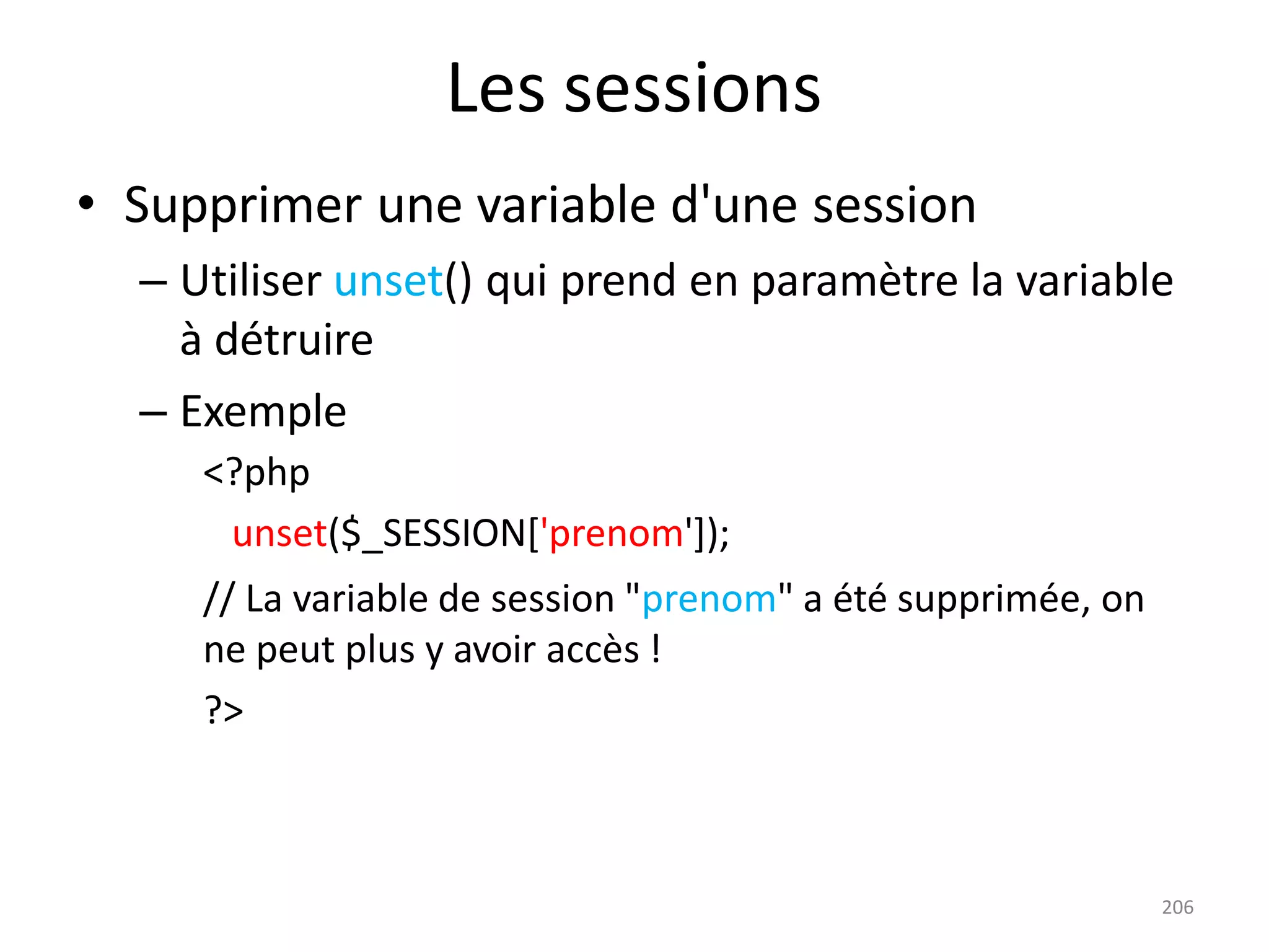 206
Les sessions
• Supprimer une variable d'une session
– Utiliser unset() qui prend en paramètre la variable
à détruire
– Exemple
<?php
unset($_SESSION['prenom']);
// La variable de session "prenom" a été supprimée, on
ne peut plus y avoir accès !
?>
 