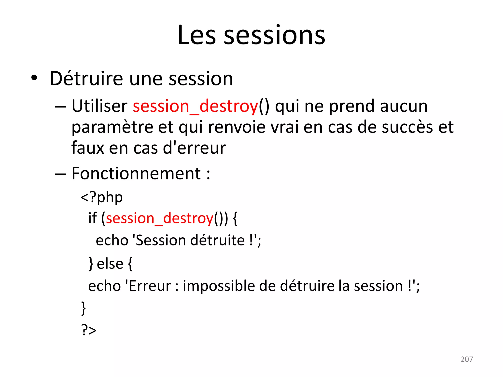 207
Les sessions
• Détruire une session
– Utiliser session_destroy() qui ne prend aucun
paramètre et qui renvoie vrai en cas de succès et
faux en cas d'erreur
– Fonctionnement :
<?php
if (session_destroy()) {
echo 'Session détruite !';
} else {
echo 'Erreur : impossible de détruire la session !';
}
?>
 