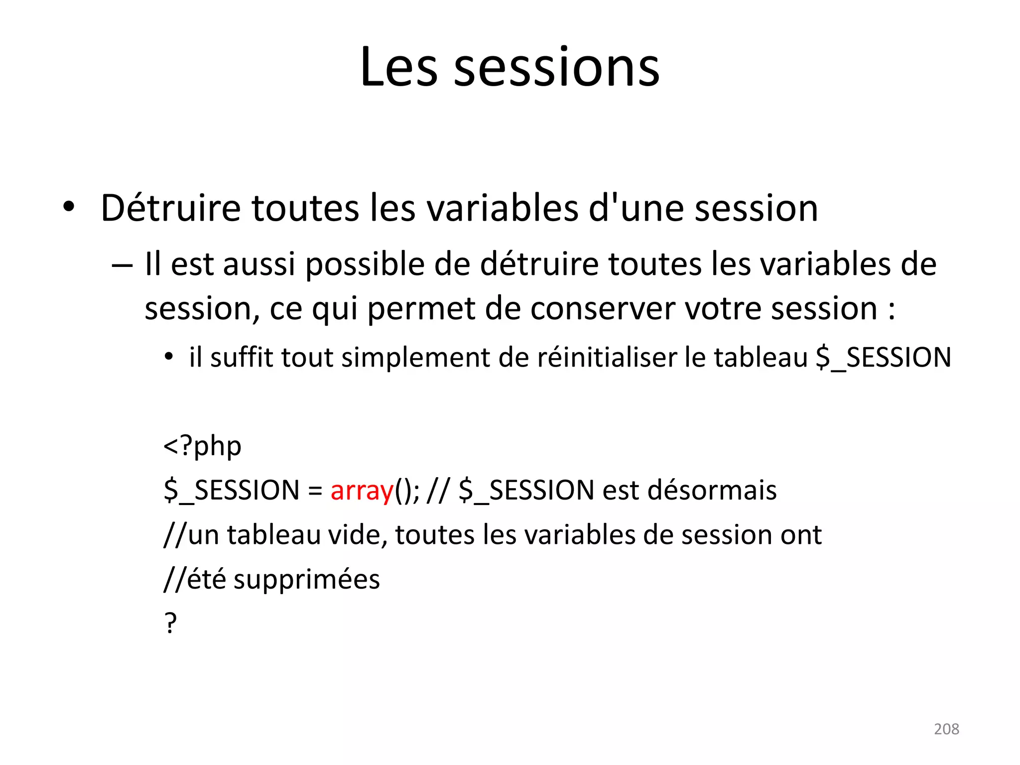 208
Les sessions
• Détruire toutes les variables d'une session
– Il est aussi possible de détruire toutes les variables de
session, ce qui permet de conserver votre session :
• il suffit tout simplement de réinitialiser le tableau $_SESSION
<?php
$_SESSION = array(); // $_SESSION est désormais
//un tableau vide, toutes les variables de session ont
//été supprimées
?
 