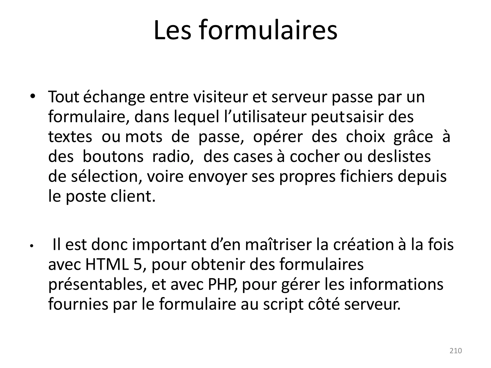 210
Les formulaires
• Tout échange entre visiteur et serveur passe par un
formulaire, dans lequel l’utilisateur peutsaisir des
textes ou mots de passe, opérer des choix grâce à
des boutons radio, des cases à cocher ou deslistes
de sélection, voire envoyer ses propres fichiers depuis
le poste client.
• Il est donc important d’en maîtriser la création à la fois
avec HTML 5, pour obtenir des formulaires
présentables, et avec PHP, pour gérer les informations
fournies par le formulaire au script côté serveur.
 
