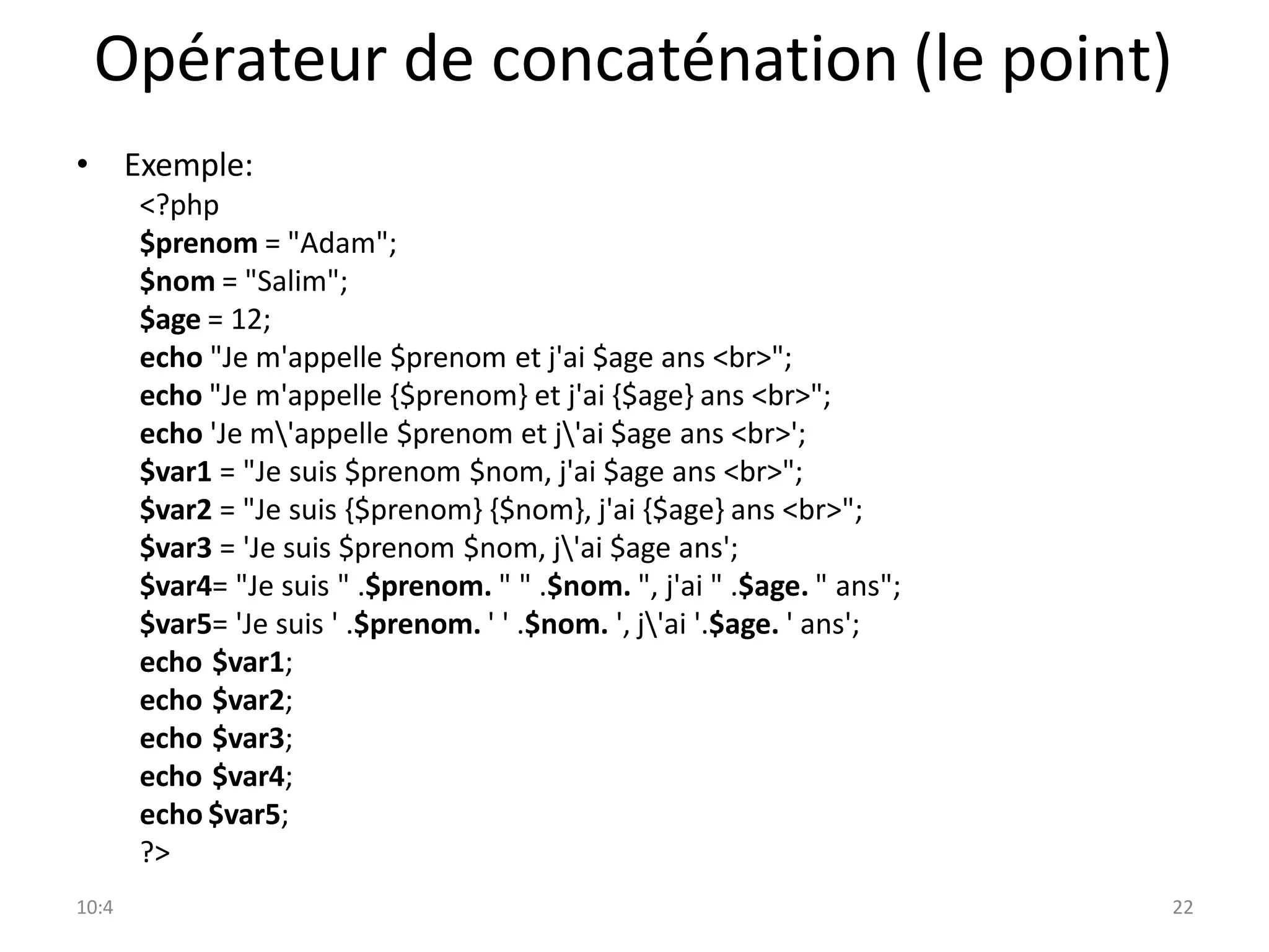 10:4 22
Opérateur de concaténation (le point)
• Exemple:
<?php
$prenom = "Adam";
$nom = "Salim";
$age = 12;
echo "Je m'appelle $prenom et j'ai $age ans <br>";
echo "Je m'appelle {$prenom} et j'ai {$age} ans <br>";
echo 'Je m'appelle $prenom et j'ai $age ans <br>';
$var1 = "Je suis $prenom $nom, j'ai $age ans <br>";
$var2 = "Je suis {$prenom} {$nom}, j'ai {$age} ans <br>";
$var3 = 'Je suis $prenom $nom, j'ai $age ans';
$var4= "Je suis " .$prenom. " " .$nom. ", j'ai " .$age. " ans";
$var5= 'Je suis ' .$prenom. ' ' .$nom. ', j'ai '.$age. ' ans';
echo $var1;
echo $var2;
echo $var3;
echo $var4;
echo $var5;
?>
 