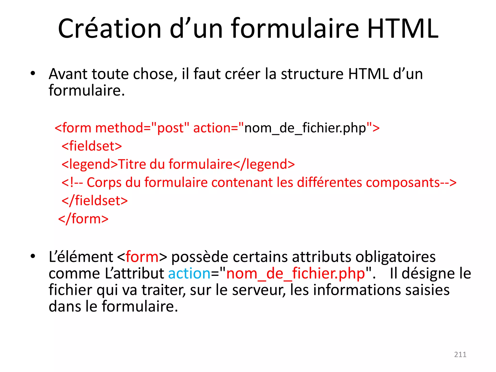 211
Création d’un formulaire HTML
• Avant toute chose, il faut créer la structure HTML d’un
formulaire.
<form method="post" action="nom_de_fichier.php">
<fieldset>
<legend>Titre du formulaire</legend>
<!-- Corps du formulaire contenant les différentes composants-->
</fieldset>
</form>
• L’élément <form> possède certains attributs obligatoires
comme L’attribut action="nom_de_fichier.php". Il désigne le
fichier qui va traiter, sur le serveur, les informations saisies
dans le formulaire.
 
