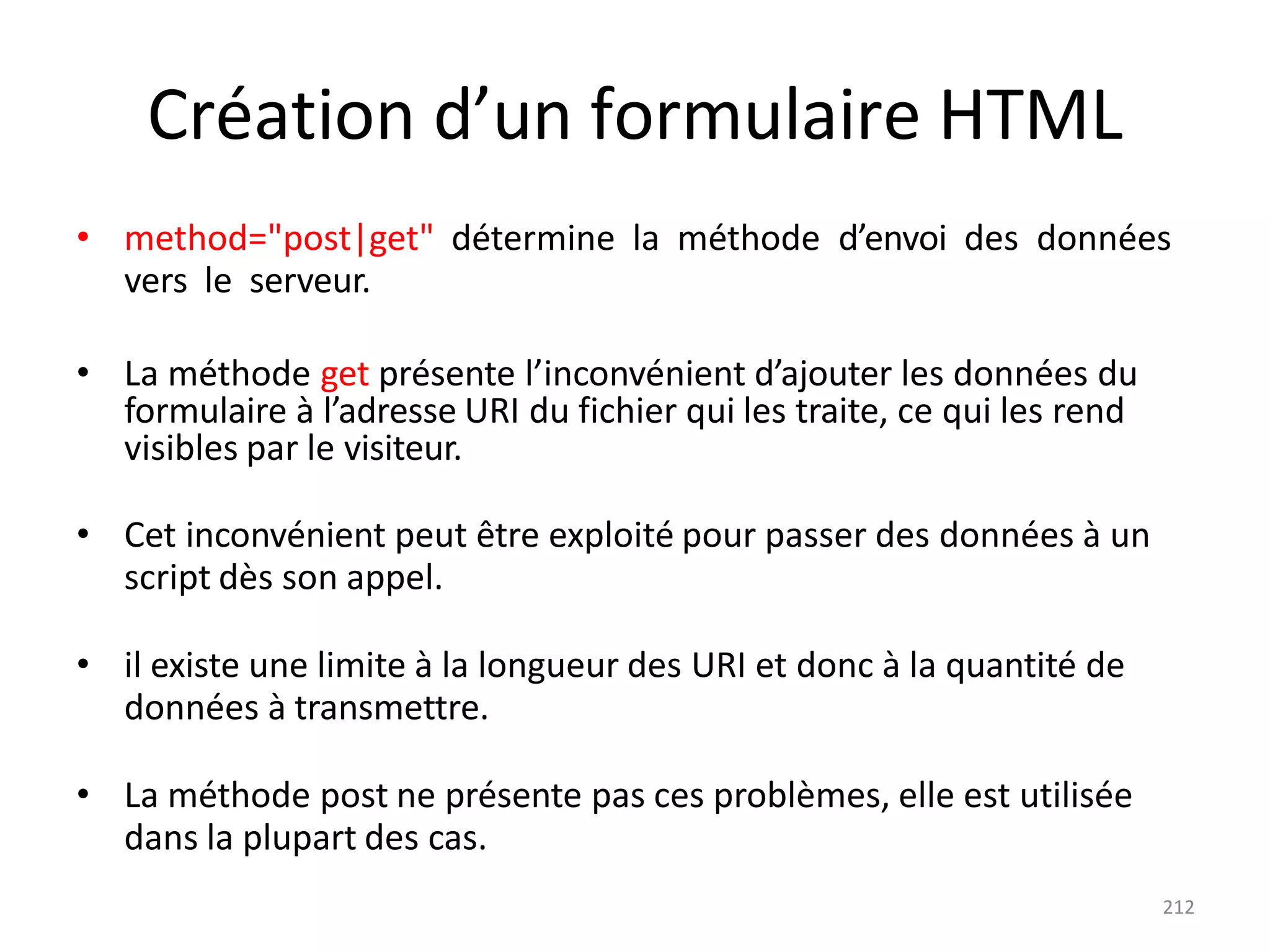 212
Création d’un formulaire HTML
• method="post|get" détermine la méthode d’envoi des données
vers le serveur.
• La méthode get présente l’inconvénient d’ajouter les données du
formulaire à l’adresse URI du fichier qui les traite, ce qui les rend
visibles par le visiteur.
• Cet inconvénient peut être exploité pour passer des données à un
script dès son appel.
• il existe une limite à la longueur des URI et donc à la quantité de
données à transmettre.
• La méthode post ne présente pas ces problèmes, elle est utilisée
dans la plupart des cas.
 