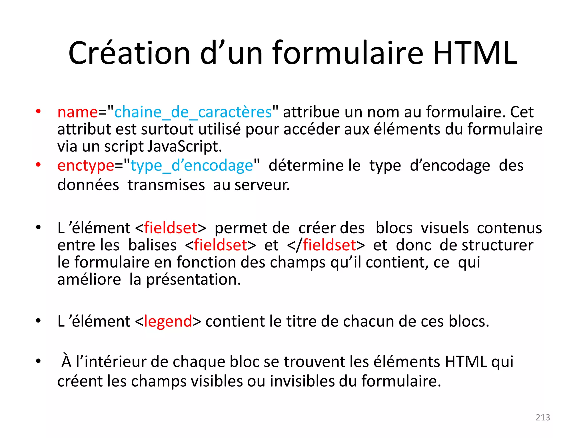 213
Création d’un formulaire HTML
• name="chaine_de_caractères" attribue un nom au formulaire. Cet
attribut est surtout utilisé pour accéder aux éléments du formulaire
via un script JavaScript.
• enctype="type_d’encodage" détermine le type d’encodage des
données transmises au serveur.
• L ’élément <fieldset> permet de créer des blocs visuels contenus
entre les balises <fieldset> et </fieldset> et donc de structurer
le formulaire en fonction des champs qu’il contient, ce qui
améliore la présentation.
• L ’élément <legend> contient le titre de chacun de ces blocs.
• À l’intérieur de chaque bloc se trouvent les éléments HTML qui
créent les champs visibles ou invisibles du formulaire.
 