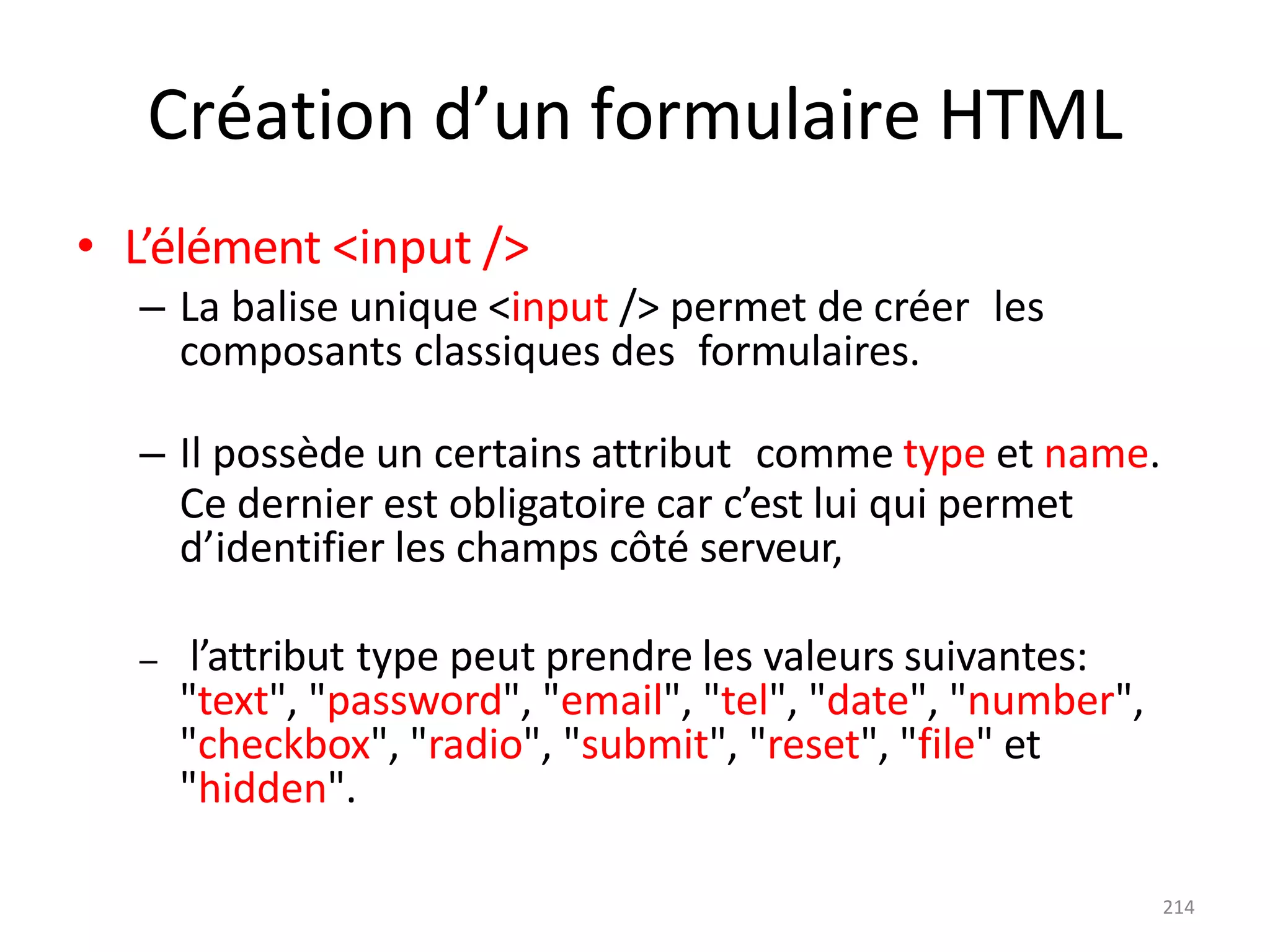 214
Création d’un formulaire HTML
• L’élément <input />
– La balise unique <input /> permet de créer les
composants classiques des formulaires.
– Il possède un certains attribut comme type et name.
Ce dernier est obligatoire car c’est lui qui permet
d’identifier les champs côté serveur,
– l’attribut type peut prendre les valeurs suivantes:
"text", "password", "email", "tel", "date", "number",
"checkbox", "radio", "submit", "reset", "file" et
"hidden".
 