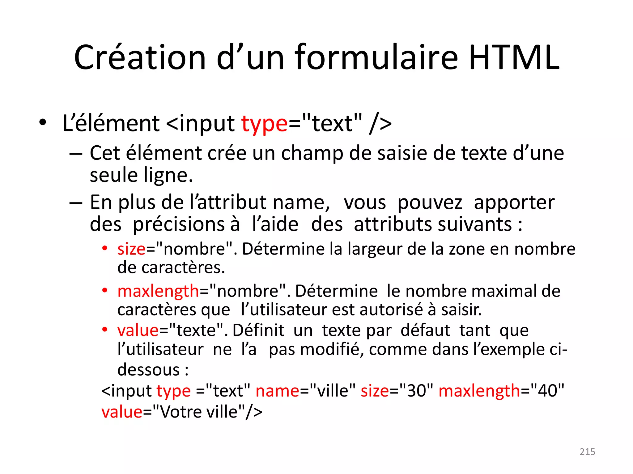 215
Création d’un formulaire HTML
• L’élément <input type="text" />
– Cet élément crée un champ de saisie de texte d’une
seule ligne.
– En plus de l’attribut name, vous pouvez apporter
des précisions à l’aide des attributs suivants :
• size="nombre". Détermine la largeur de la zone en nombre
de caractères.
• maxlength="nombre". Détermine le nombre maximal de
caractères que l’utilisateur est autorisé à saisir.
• value="texte". Définit un texte par défaut tant que
l’utilisateur ne l’a pas modifié, comme dans l’exemple ci-
dessous :
<input type ="text" name="ville" size="30" maxlength="40"
value="Votre ville"/>
 