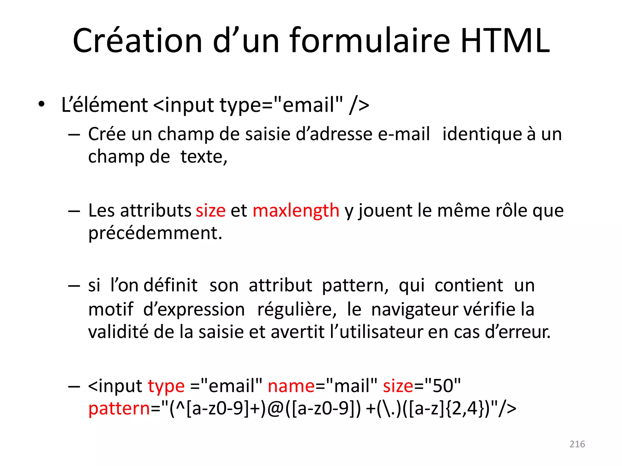 216
Création d’un formulaire HTML
• L’élément <input type="email" />
– Crée un champ de saisie d’adresse e-mail identique à un
champ de texte,
– Les attributs size et maxlength y jouent le même rôle que
précédemment.
– si l’on définit son attribut pattern, qui contient un
motif d’expression régulière, le navigateur vérifie la
validité de la saisie et avertit l’utilisateur en cas d’erreur.
– <input type ="email" name="mail" size="50"
pattern="(^[a-z0-9]+)@([a-z0-9]) +(.)([a-z]{2,4})"/>
 
