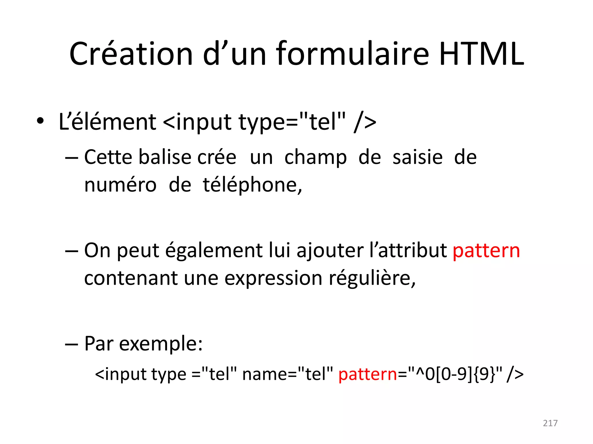 217
Création d’un formulaire HTML
• L’élément <input type="tel" />
– Cette balise crée un champ de saisie de
numéro de téléphone,
– On peut également lui ajouter l’attribut pattern
contenant une expression régulière,
– Par exemple:
<input type ="tel" name="tel" pattern="^0[0-9]{9}" />
 