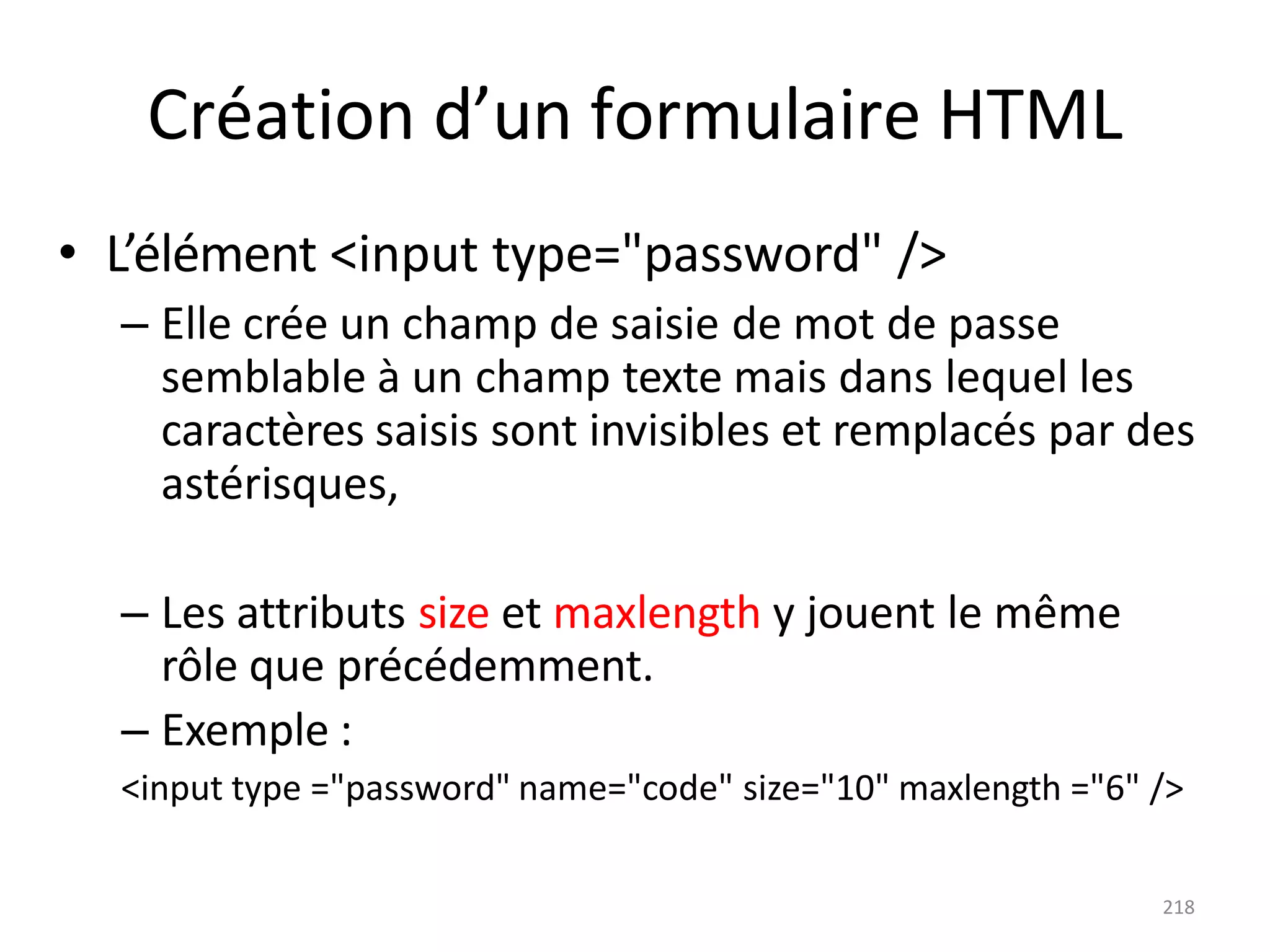 218
Création d’un formulaire HTML
• L’élément <input type="password" />
– Elle crée un champ de saisie de mot de passe
semblable à un champ texte mais dans lequel les
caractères saisis sont invisibles et remplacés par des
astérisques,
– Les attributs size et maxlength y jouent le même
rôle que précédemment.
– Exemple :
<input type ="password" name="code" size="10" maxlength ="6" />
 