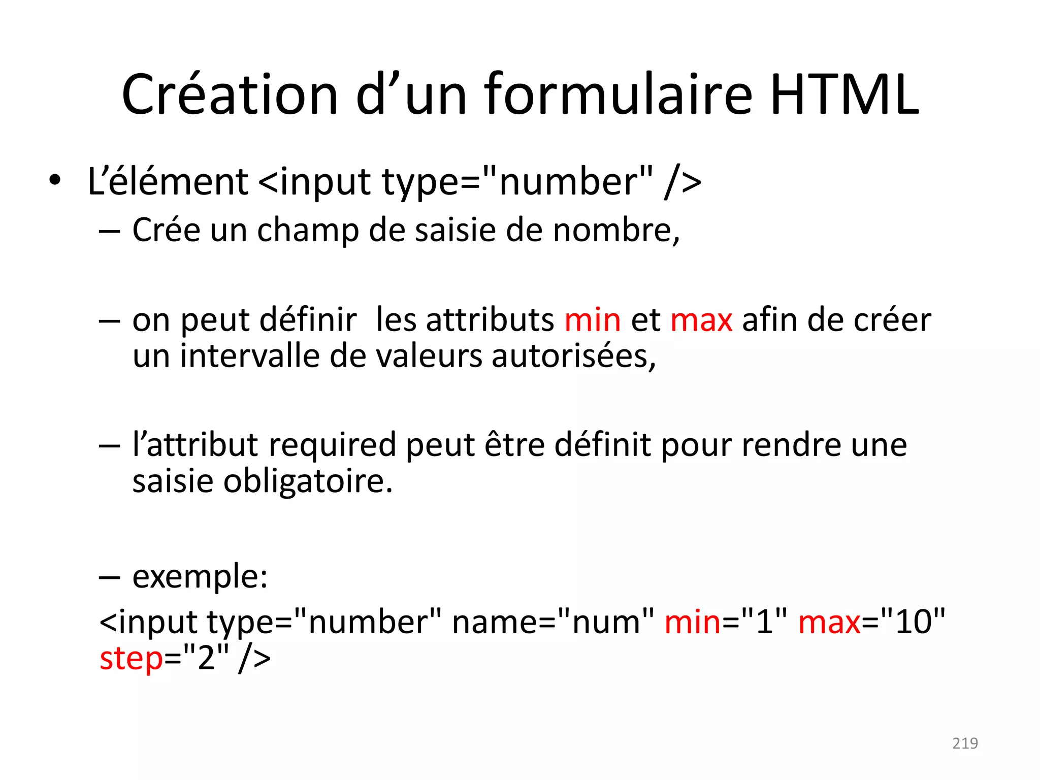 219
Création d’un formulaire HTML
• L’élément <input type="number" />
– Crée un champ de saisie de nombre,
– on peut définir les attributs min et max afin de créer
un intervalle de valeurs autorisées,
– l’attribut required peut être définit pour rendre une
saisie obligatoire.
– exemple:
<input type="number" name="num" min="1" max="10"
step="2" />
 