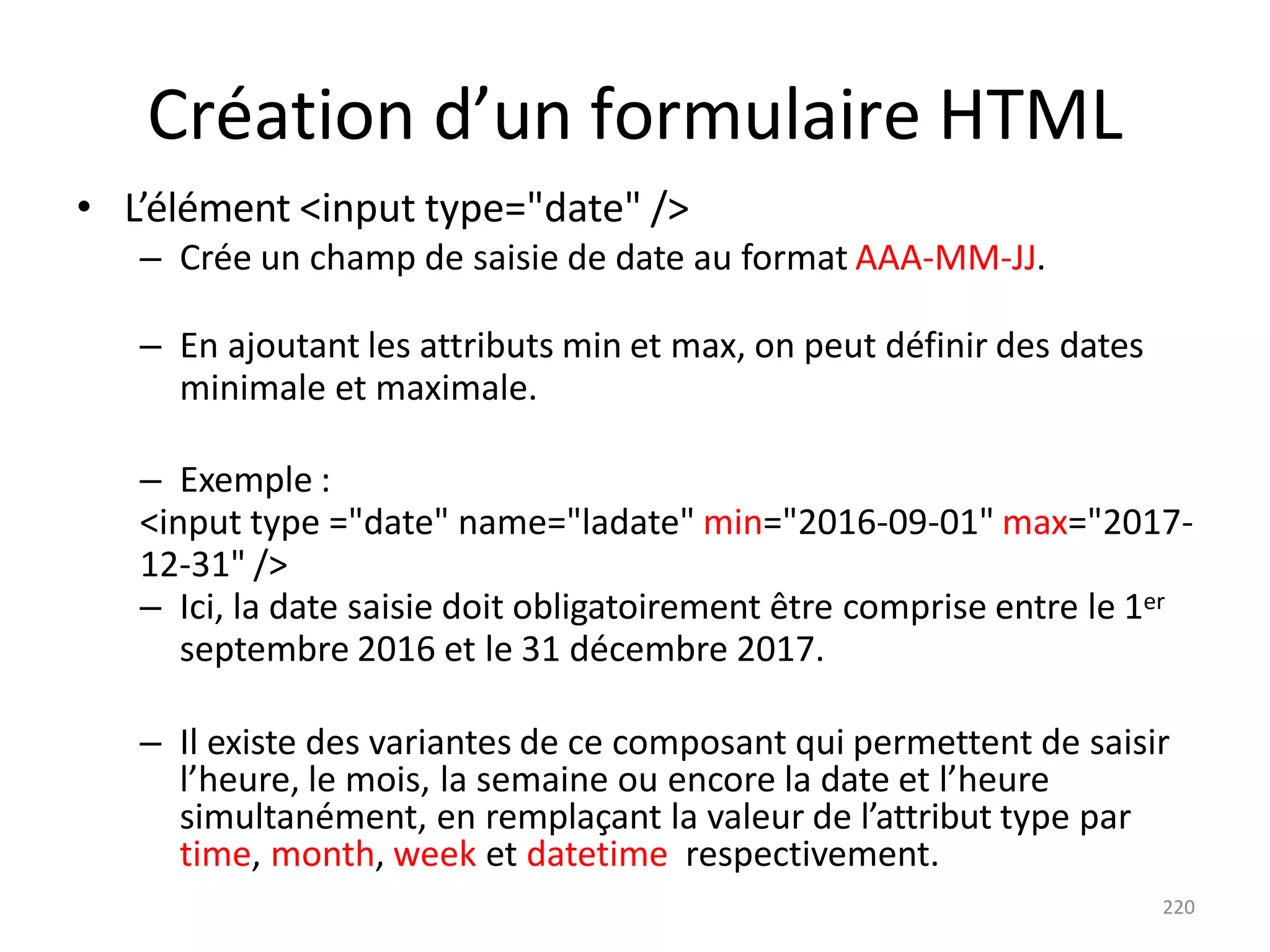 220
Création d’un formulaire HTML
• L’élément <input type="date" />
– Crée un champ de saisie de date au format AAA-MM-JJ.
– En ajoutant les attributs min et max, on peut définir des dates
minimale et maximale.
– Exemple :
<input type ="date" name="ladate" min="2016-09-01" max="2017-
12-31" />
– Ici, la date saisie doit obligatoirement être comprise entre le 1er
septembre 2016 et le 31 décembre 2017.
– Il existe des variantes de ce composant qui permettent de saisir
l’heure, le mois, la semaine ou encore la date et l’heure
simultanément, en remplaçant la valeur de l’attribut type par
time, month, week et datetime respectivement.
 