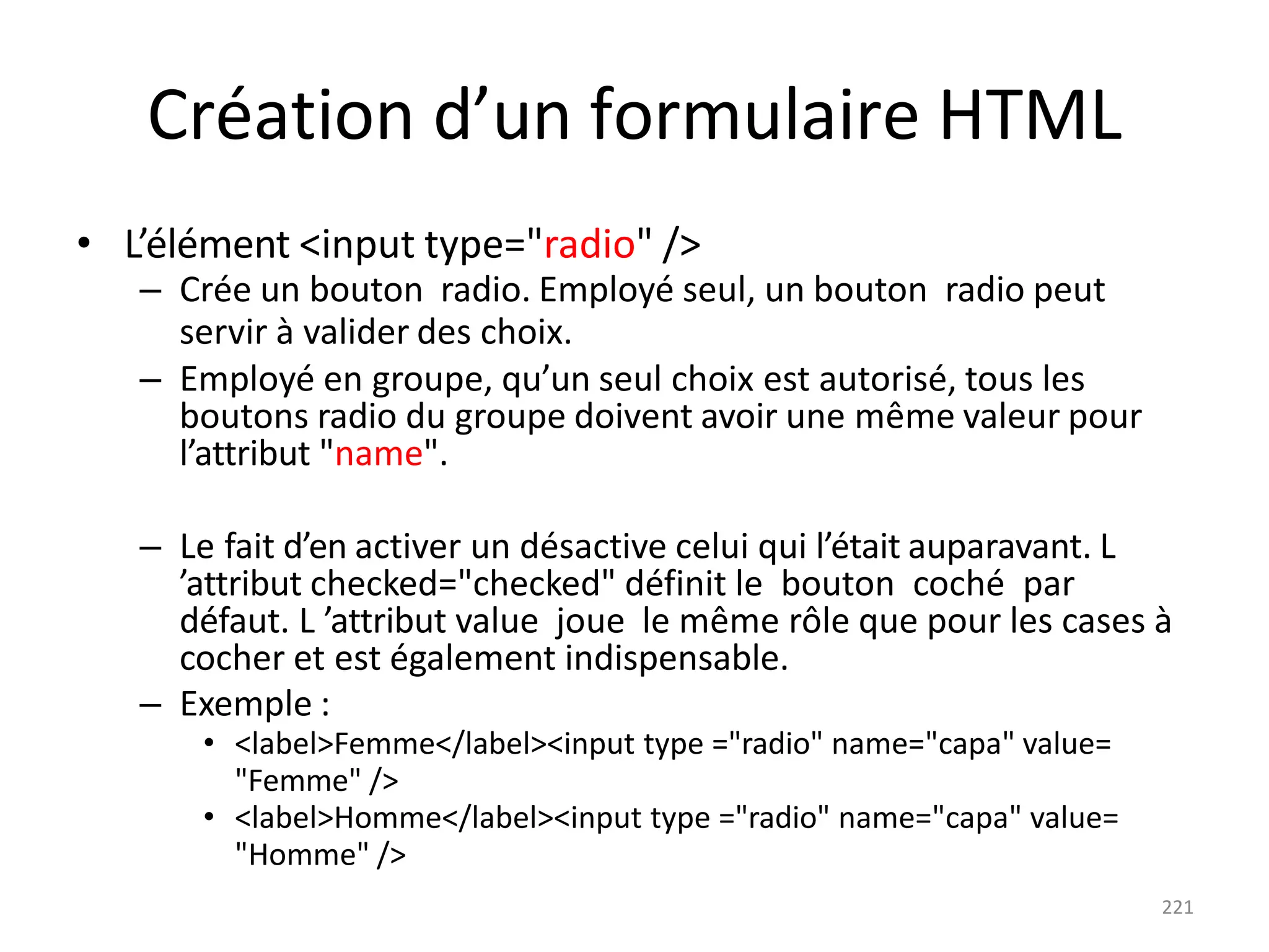 221
Création d’un formulaire HTML
• L’élément <input type="radio" />
– Crée un bouton radio. Employé seul, un bouton radio peut
servir à valider des choix.
– Employé en groupe, qu’un seul choix est autorisé, tous les
boutons radio du groupe doivent avoir une même valeur pour
l’attribut "name".
– Le fait d’en activer un désactive celui qui l’était auparavant. L
’attribut checked="checked" définit le bouton coché par
défaut. L ’attribut value joue le même rôle que pour les cases à
cocher et est également indispensable.
– Exemple :
• <label>Femme</label><input type ="radio" name="capa" value=
"Femme" />
• <label>Homme</label><input type ="radio" name="capa" value=
"Homme" />
 
