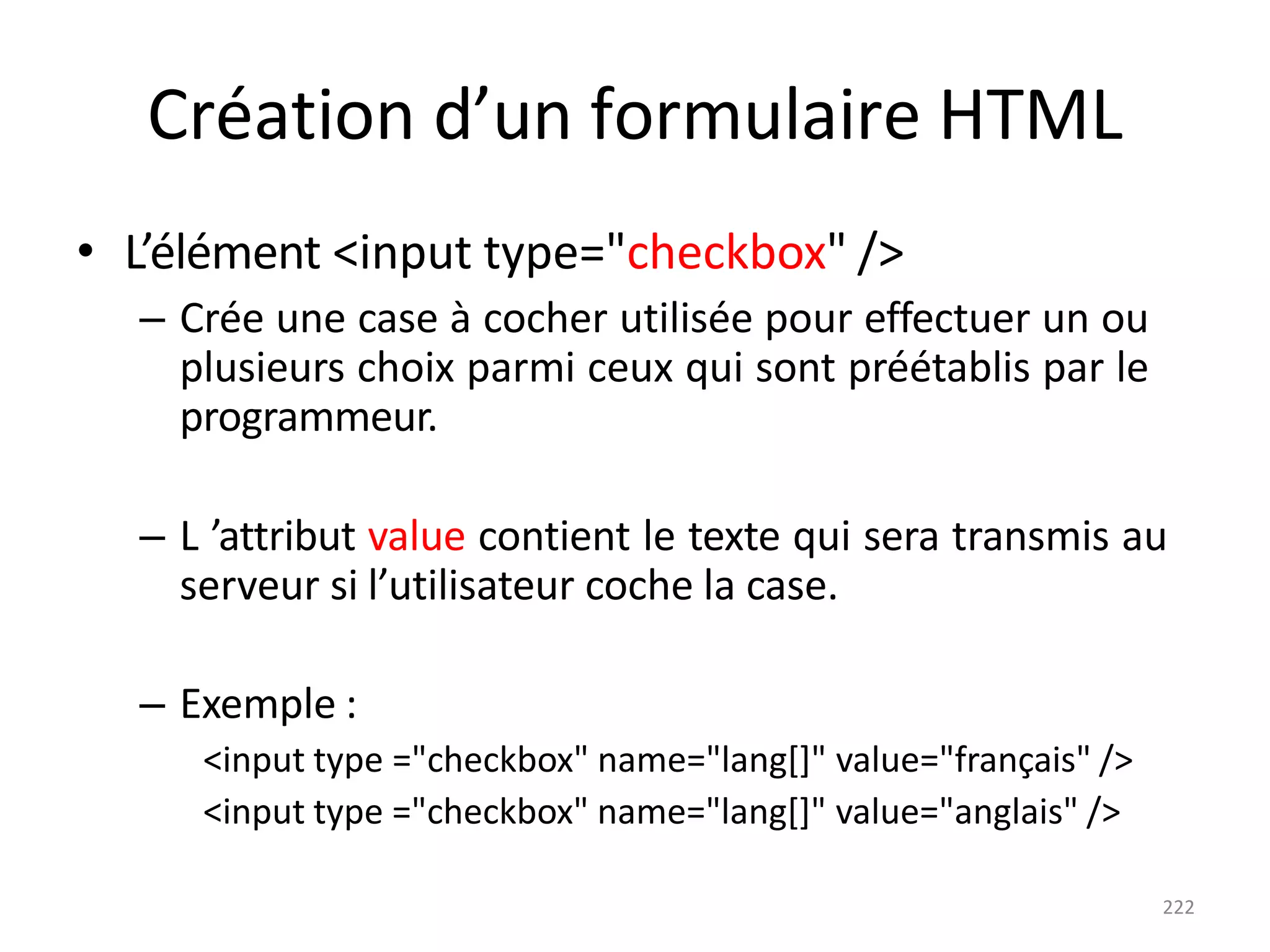 222
Création d’un formulaire HTML
• L’élément <input type="checkbox" />
– Crée une case à cocher utilisée pour effectuer un ou
plusieurs choix parmi ceux qui sont préétablis par le
programmeur.
– L ’attribut value contient le texte qui sera transmis au
serveur si l’utilisateur coche la case.
– Exemple :
<input type ="checkbox" name="lang[]" value="français" />
<input type ="checkbox" name="lang[]" value="anglais" />
 