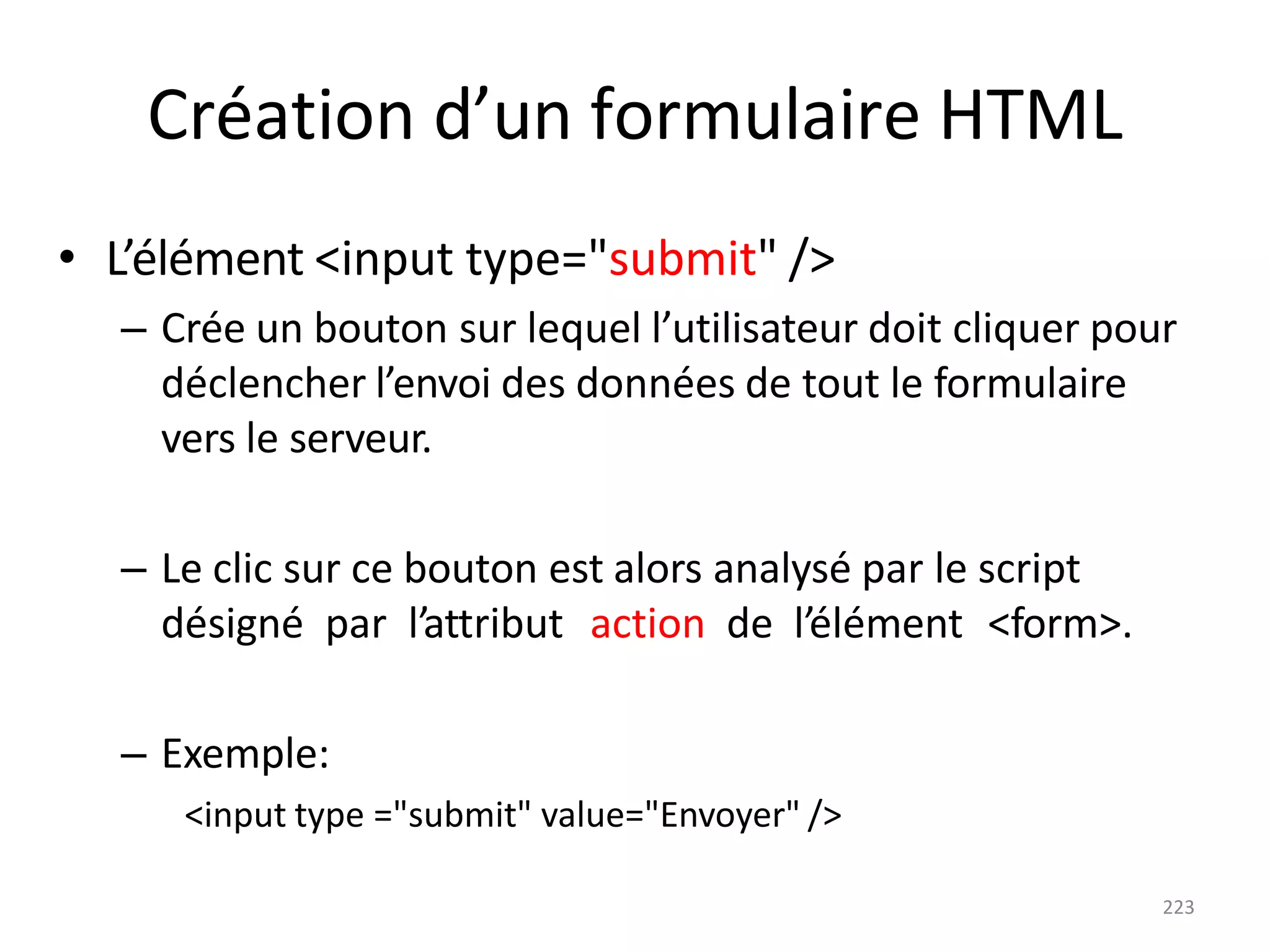 223
Création d’un formulaire HTML
• L’élément <input type="submit" />
– Crée un bouton sur lequel l’utilisateur doit cliquer pour
déclencher l’envoi des données de tout le formulaire
vers le serveur.
– Le clic sur ce bouton est alors analysé par le script
désigné par l’attribut action de l’élément <form>.
– Exemple:
<input type ="submit" value="Envoyer" />
 