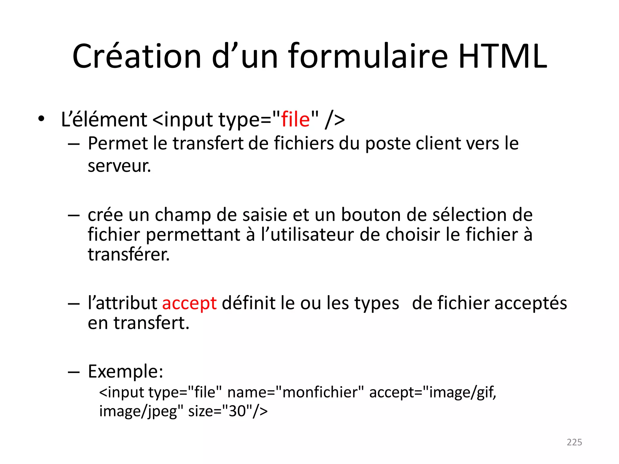 225
Création d’un formulaire HTML
• L’élément <input type="file" />
– Permet le transfert de fichiers du poste client vers le
serveur.
– crée un champ de saisie et un bouton de sélection de
fichier permettant à l’utilisateur de choisir le fichier à
transférer.
– l’attribut accept définit le ou les types de fichier acceptés
en transfert.
– Exemple:
<input type="file" name="monfichier" accept="image/gif,
image/jpeg" size="30"/>
 
