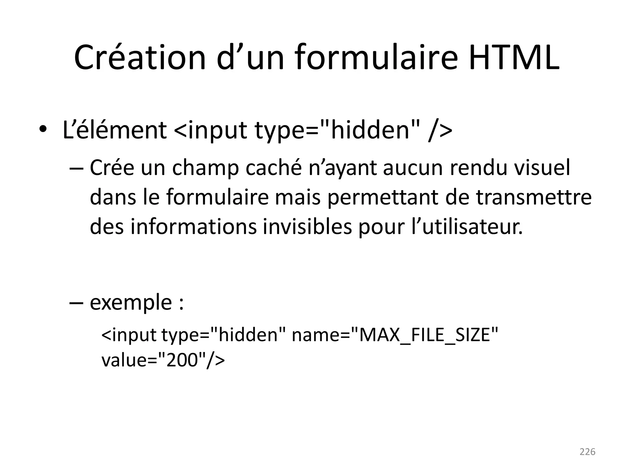 226
Création d’un formulaire HTML
• L’élément <input type="hidden" />
– Crée un champ caché n’ayant aucun rendu visuel
dans le formulaire mais permettant de transmettre
des informations invisibles pour l’utilisateur.
– exemple :
<input type="hidden" name="MAX_FILE_SIZE"
value="200"/>
 