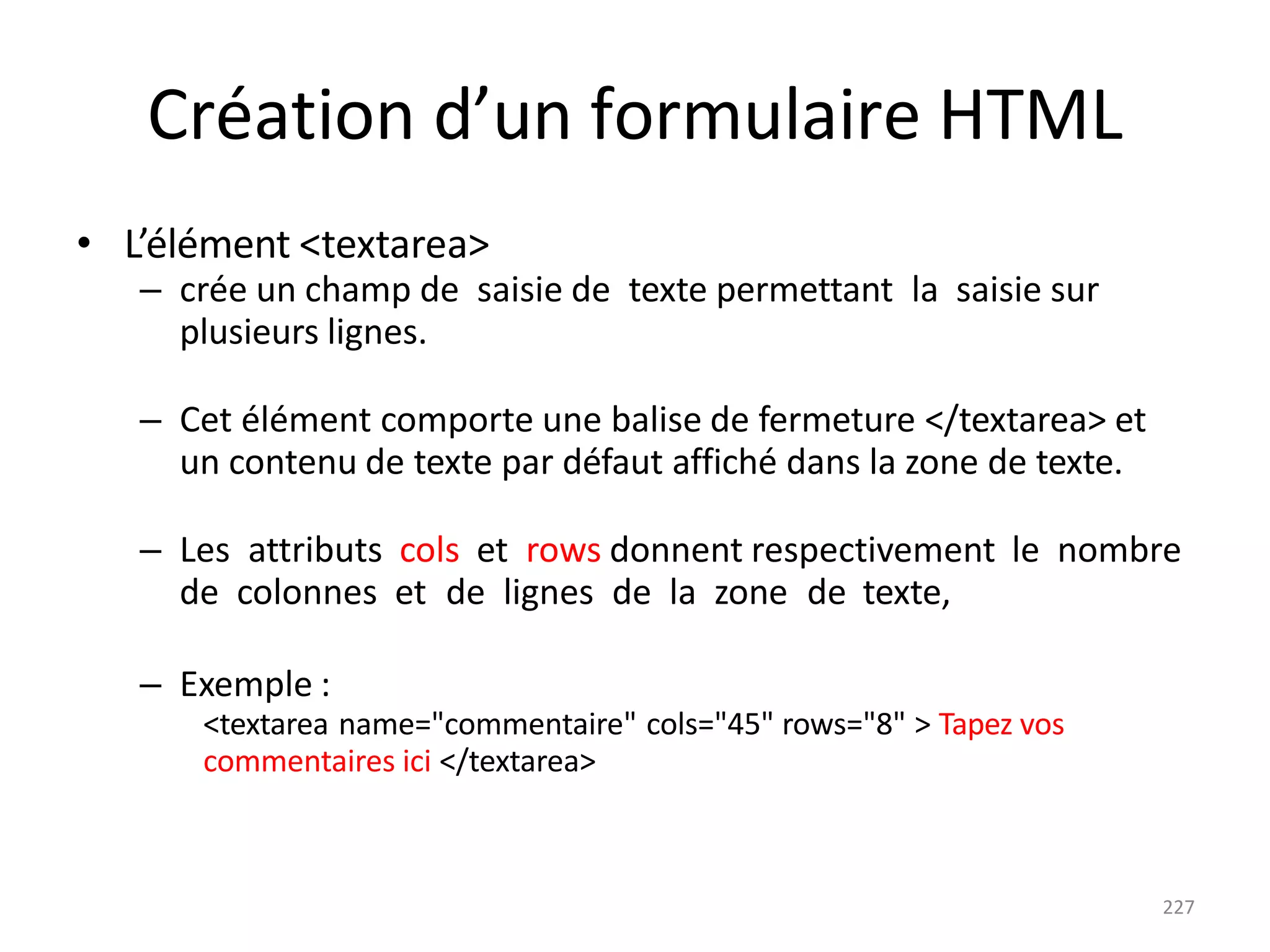227
Création d’un formulaire HTML
• L’élément <textarea>
– crée un champ de saisie de texte permettant la saisie sur
plusieurs lignes.
– Cet élément comporte une balise de fermeture </textarea> et
un contenu de texte par défaut affiché dans la zone de texte.
– Les attributs cols et rows donnent respectivement le nombre
de colonnes et de lignes de la zone de texte,
– Exemple :
<textarea name="commentaire" cols="45" rows="8" > Tapez vos
commentaires ici </textarea>
 