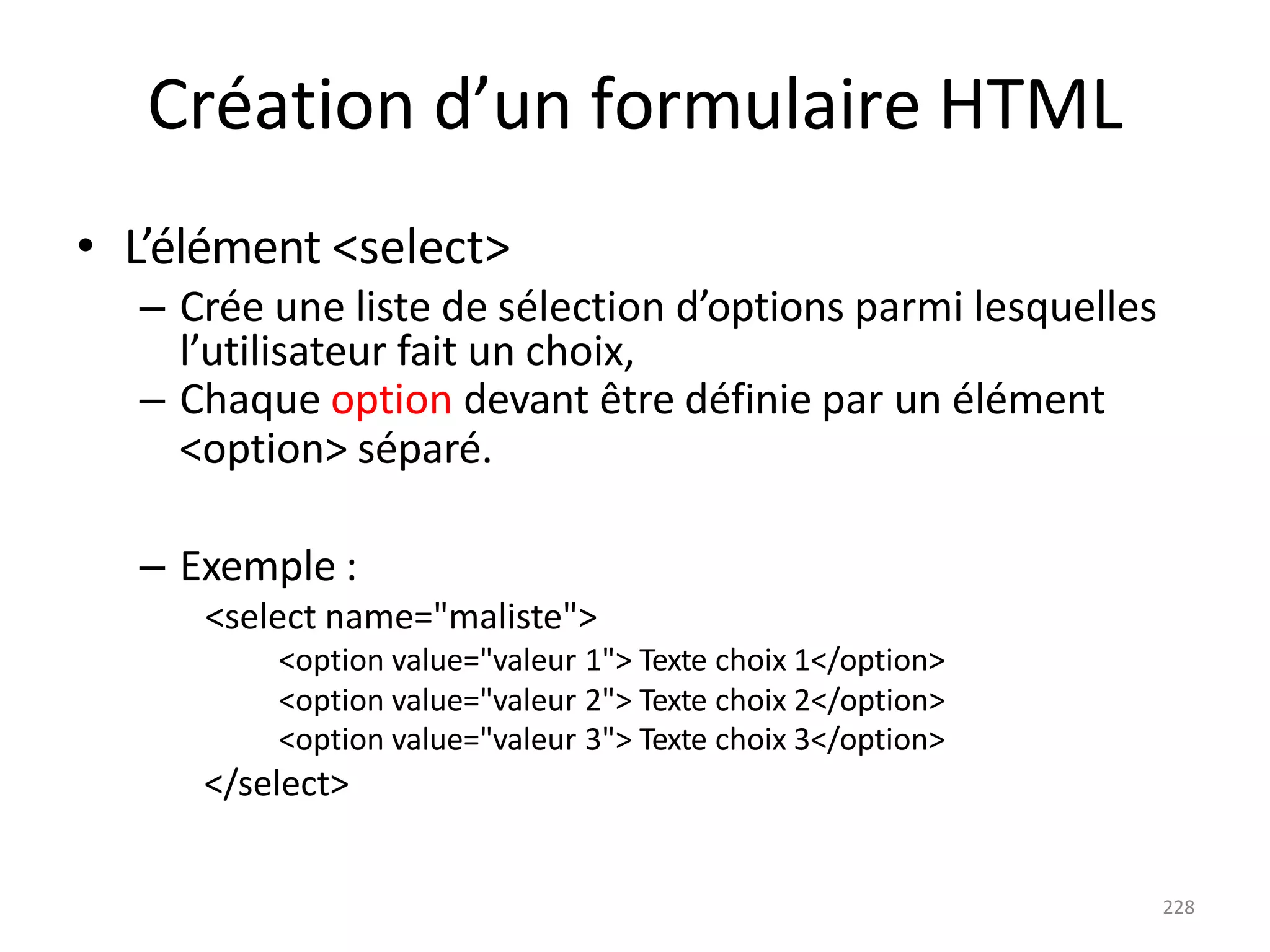 228
Création d’un formulaire HTML
• L’élément <select>
– Crée une liste de sélection d’options parmi lesquelles
l’utilisateur fait un choix,
– Chaque option devant être définie par un élément
<option> séparé.
– Exemple :
<select name="maliste">
<option value="valeur 1"> Texte choix 1</option>
<option value="valeur 2"> Texte choix 2</option>
<option value="valeur 3"> Texte choix 3</option>
</select>
 