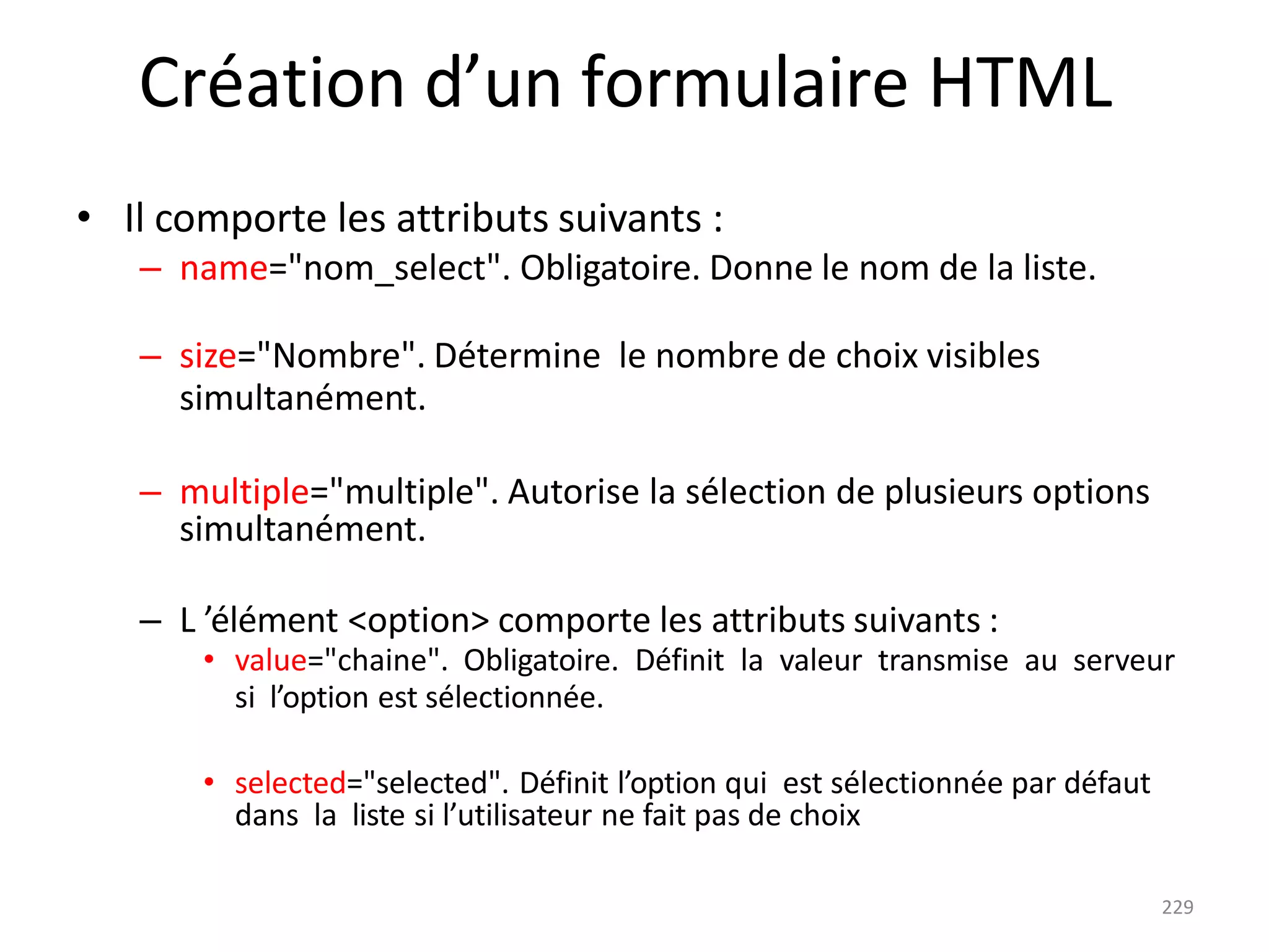 229
Création d’un formulaire HTML
• Il comporte les attributs suivants :
– name="nom_select". Obligatoire. Donne le nom de la liste.
– size="Nombre". Détermine le nombre de choix visibles
simultanément.
– multiple="multiple". Autorise la sélection de plusieurs options
simultanément.
– L ’élément <option> comporte les attributs suivants :
• value="chaine". Obligatoire. Définit la valeur transmise au serveur
si l’option est sélectionnée.
• selected="selected". Définit l’option qui est sélectionnée par défaut
dans la liste si l’utilisateur ne fait pas de choix
 