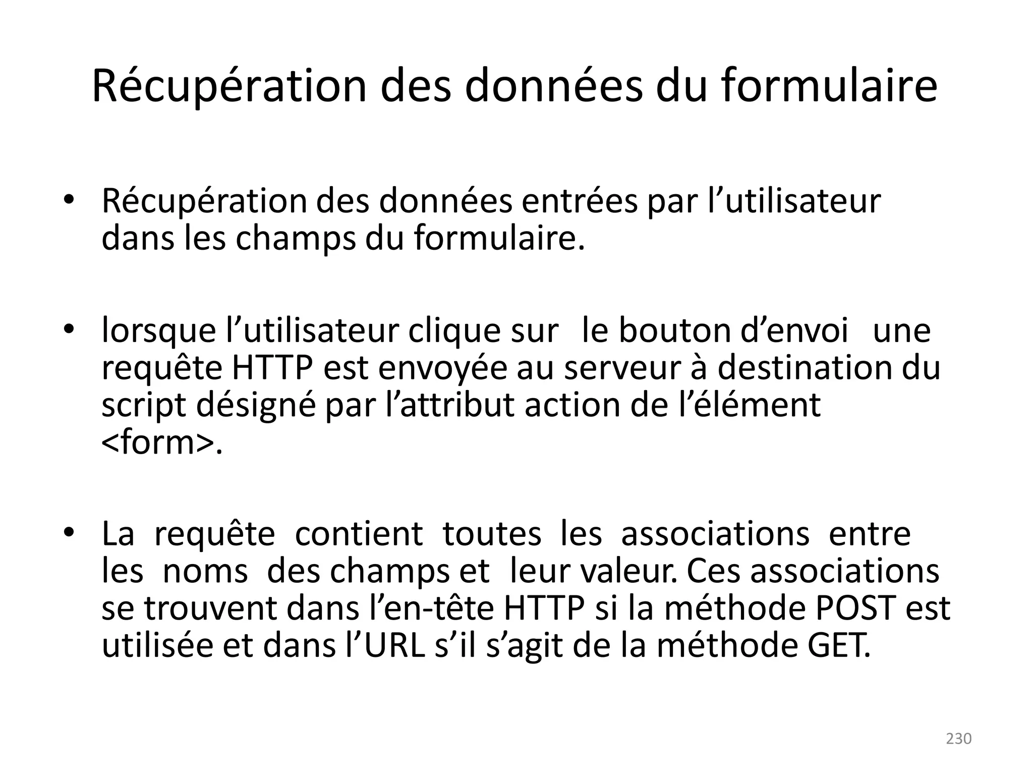 230
Récupération des données du formulaire
• Récupération des données entrées par l’utilisateur
dans les champs du formulaire.
• lorsque l’utilisateur clique sur le bouton d’envoi une
requête HTTP est envoyée au serveur à destination du
script désigné par l’attribut action de l’élément
<form>.
• La requête contient toutes les associations entre
les noms des champs et leur valeur. Ces associations
se trouvent dans l’en-tête HTTP si la méthode POST est
utilisée et dans l’URL s’il s’agit de la méthode GET.
 