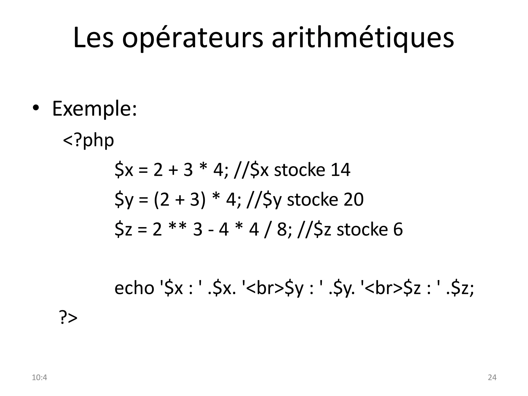 10:4 24
Les opérateurs arithmétiques
• Exemple:
<?php
$x = 2 + 3 * 4; //$x stocke 14
$y = (2 + 3) * 4; //$y stocke 20
$z = 2 ** 3 - 4 * 4 / 8; //$z stocke 6
echo '$x : ' .$x. '<br>$y : ' .$y. '<br>$z : ' .$z;
?>
 