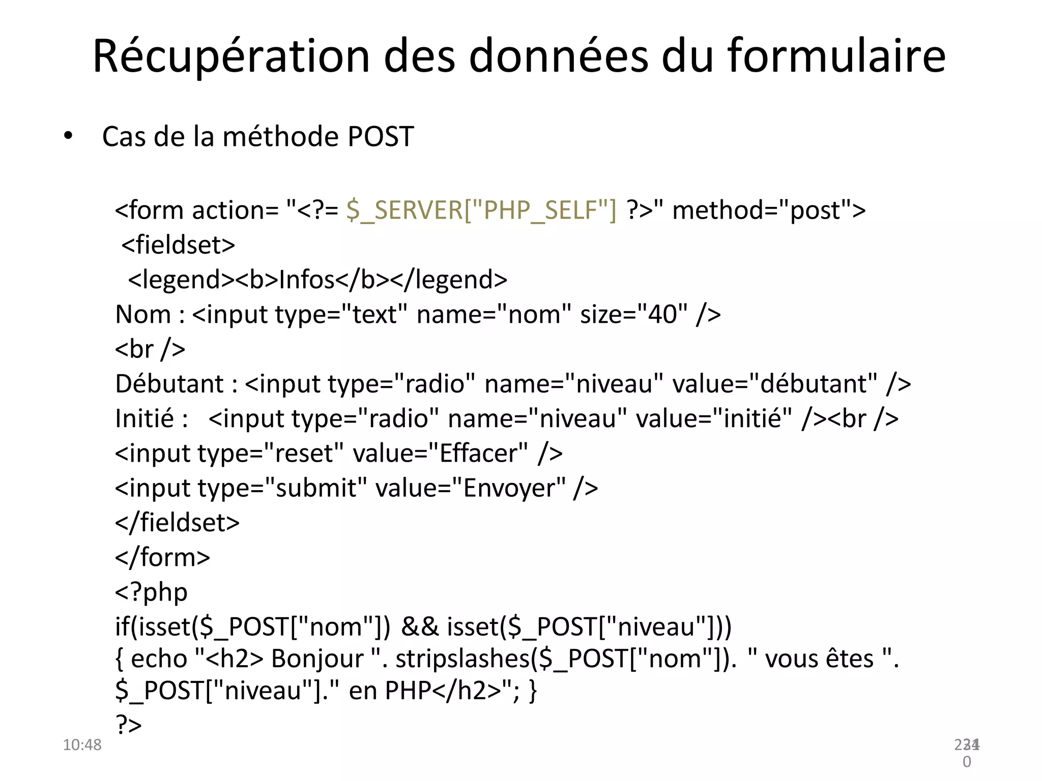 Récupération des données du formulaire
• Cas de la méthode POST
<form action= "<?= $_SERVER["PHP_SELF"] ?>" method="post">
<fieldset>
<legend><b>Infos</b></legend>
Nom : <input type="text" name="nom" size="40" />
<br />
Débutant : <input type="radio" name="niveau" value="débutant" />
Initié : <input type="radio" name="niveau" value="initié" /><br />
<input type="reset" value="Effacer" />
<input type="submit" value="Envoyer" />
</fieldset>
</form>
<?php
if(isset($_POST["nom"]) && isset($_POST["niveau"]))
{ echo "<h2> Bonjour ". stripslashes($_POST["nom"]). " vous êtes ".
$_POST["niveau"]." en PHP</h2>"; }
?>
10:48 231
24
0
 