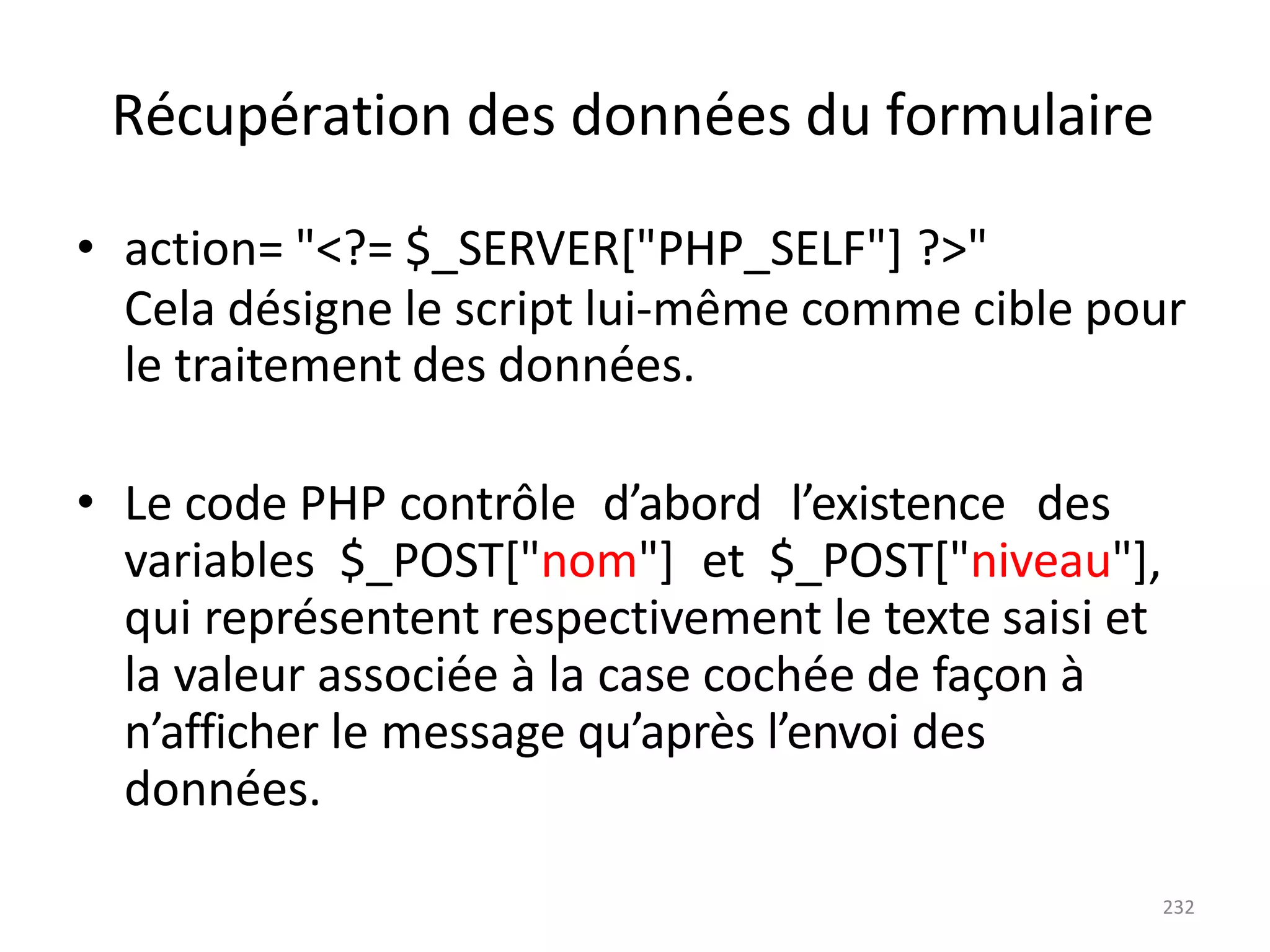 232
Récupération des données du formulaire
• action= "<?= $_SERVER["PHP_SELF"] ?>"
Cela désigne le script lui-même comme cible pour
le traitement des données.
• Le code PHP contrôle d’abord l’existence des
variables $_POST["nom"] et $_POST["niveau"],
qui représentent respectivement le texte saisi et
la valeur associée à la case cochée de façon à
n’afficher le message qu’après l’envoi des
données.
 