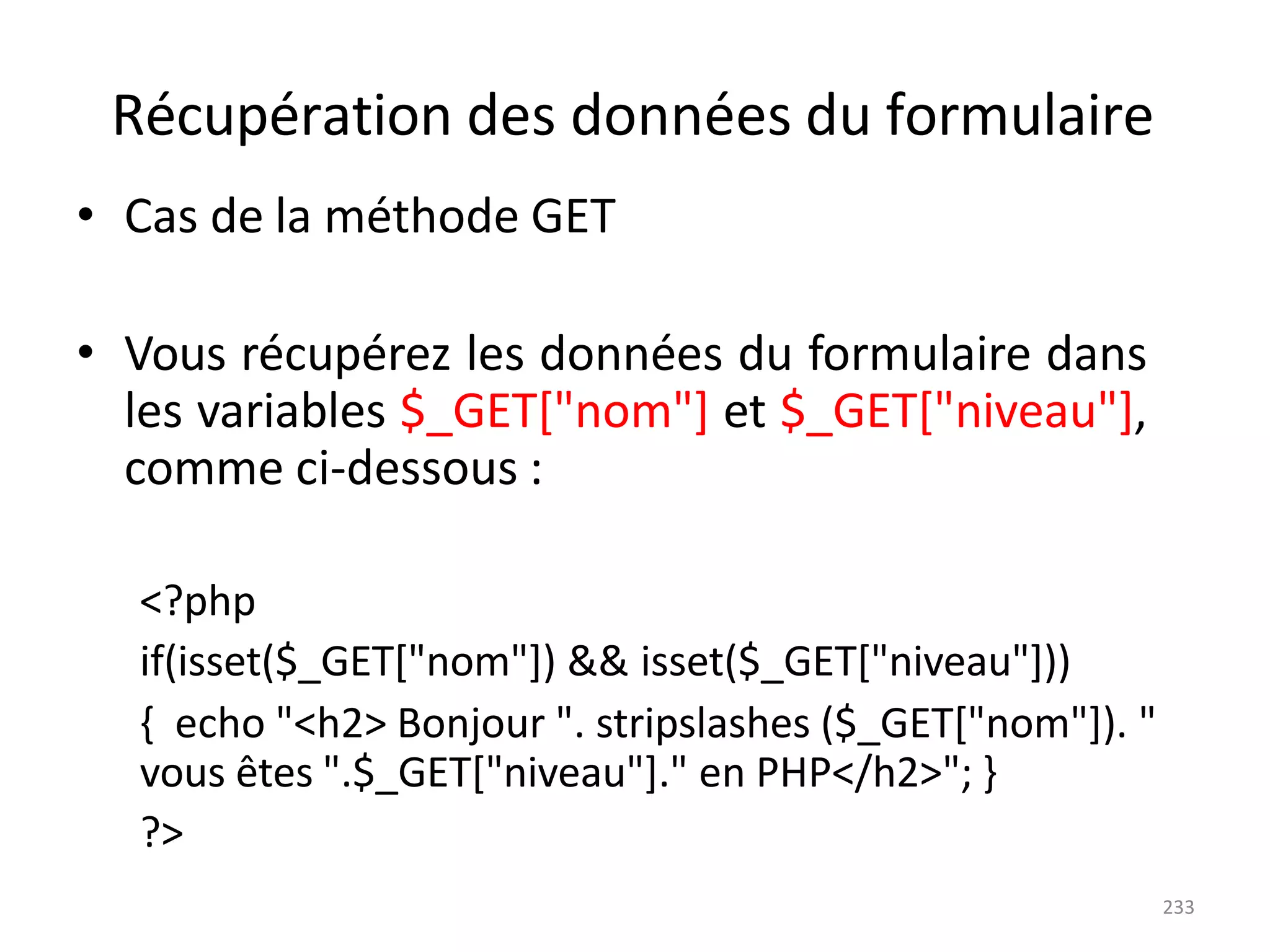 233
Récupération des données du formulaire
• Cas de la méthode GET
• Vous récupérez les données du formulaire dans
les variables $_GET["nom"] et $_GET["niveau"],
comme ci-dessous :
<?php
if(isset($_GET["nom"]) && isset($_GET["niveau"]))
{ echo "<h2> Bonjour ". stripslashes ($_GET["nom"]). "
vous êtes ".$_GET["niveau"]." en PHP</h2>"; }
?>
 