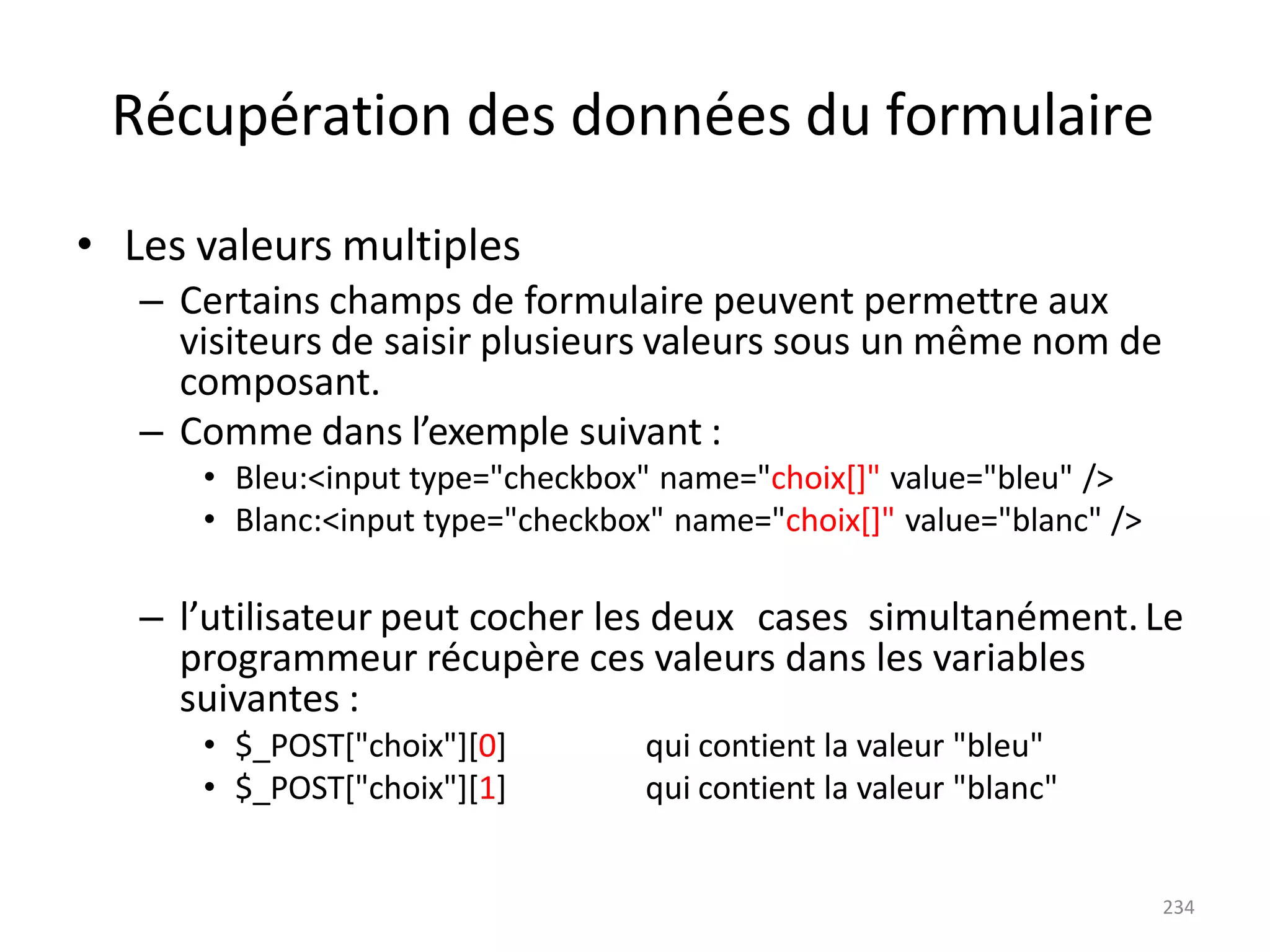 234
Récupération des données du formulaire
• Les valeurs multiples
– Certains champs de formulaire peuvent permettre aux
visiteurs de saisir plusieurs valeurs sous un même nom de
composant.
– Comme dans l’exemple suivant :
• Bleu:<input type="checkbox" name="choix[]" value="bleu" />
• Blanc:<input type="checkbox" name="choix[]" value="blanc" />
– l’utilisateur peut cocher les deux cases simultanément.Le
programmeur récupère ces valeurs dans les variables
suivantes :
• $_POST["choix"][0]
• $_POST["choix"][1]
qui contient la valeur "bleu"
qui contient la valeur "blanc"
 