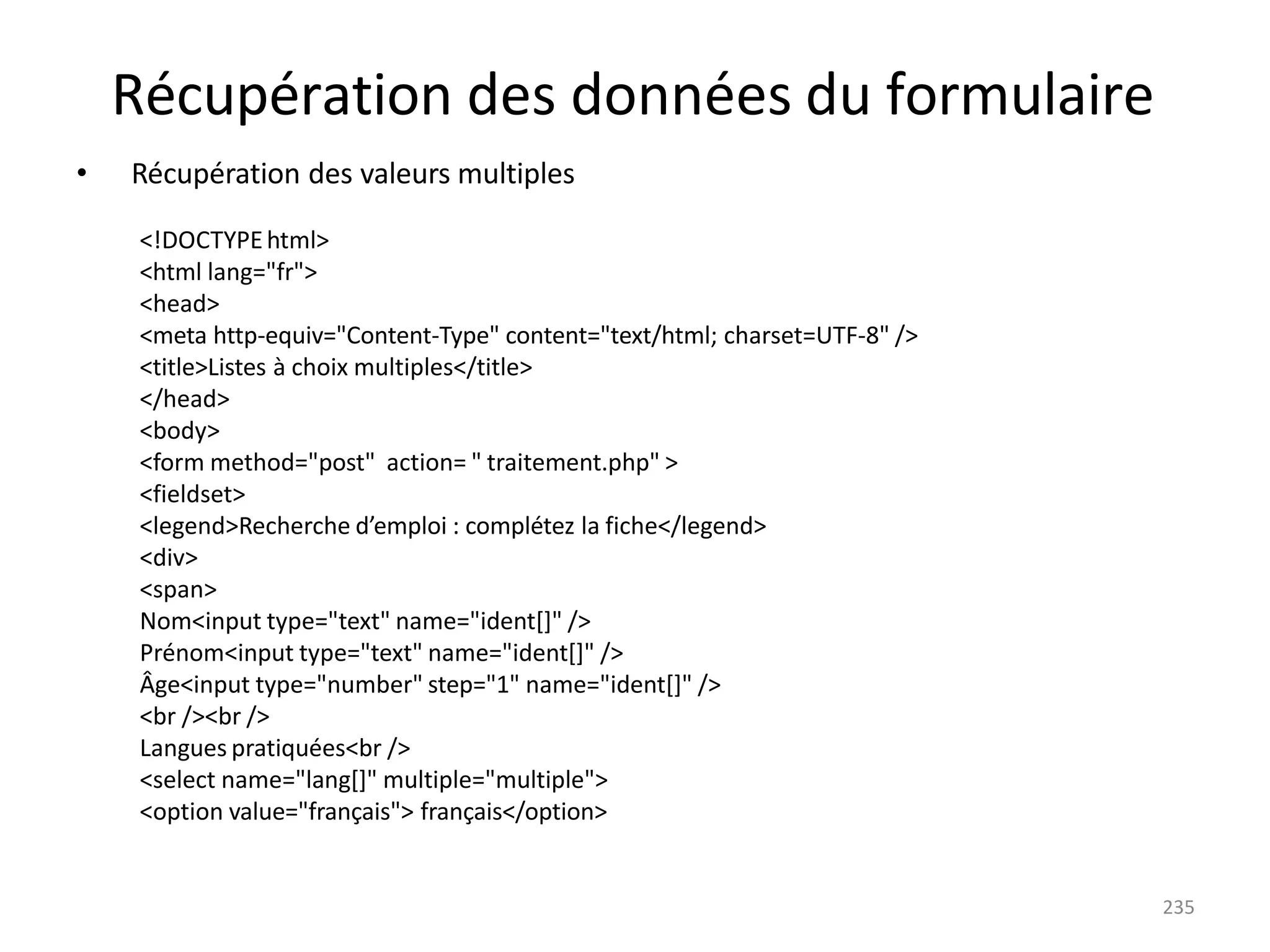 235
Récupération des données du formulaire
• Récupération des valeurs multiples
<!DOCTYPEhtml>
<html lang="fr">
<head>
<meta http-equiv="Content-Type" content="text/html; charset=UTF-8" />
<title>Listes à choix multiples</title>
</head>
<body>
<form method="post" action= " traitement.php" >
<fieldset>
<legend>Recherche d’emploi : complétez la fiche</legend>
<div>
<span>
Nom<input type="text" name="ident[]" />
Prénom<input type="text" name="ident[]" />
Âge<input type="number" step="1" name="ident[]" />
<br /><br />
Langues pratiquées<br />
<select name="lang[]" multiple="multiple">
<option value="français"> français</option>
 