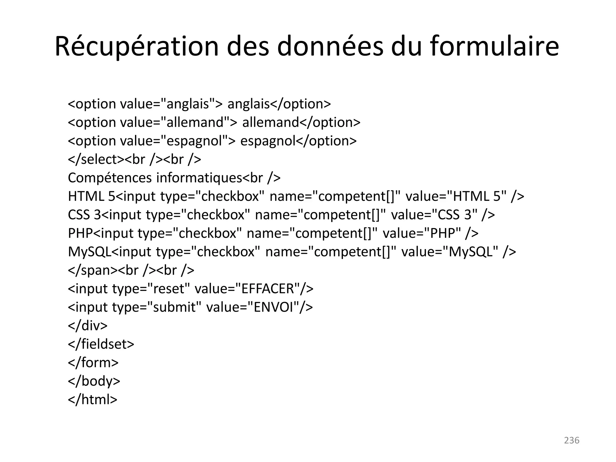 236
Récupération des données du formulaire
<option value="anglais"> anglais</option>
<option value="allemand"> allemand</option>
<option value="espagnol"> espagnol</option>
</select><br /><br />
Compétences informatiques<br />
HTML 5<input type="checkbox" name="competent[]" value="HTML 5" />
CSS 3<input type="checkbox" name="competent[]" value="CSS 3" />
PHP<input type="checkbox" name="competent[]" value="PHP" />
MySQL<input type="checkbox" name="competent[]" value="MySQL" />
</span><br /><br />
<input type="reset" value="EFFACER"/>
<input type="submit" value="ENVOI"/>
</div>
</fieldset>
</form>
</body>
</html>
 