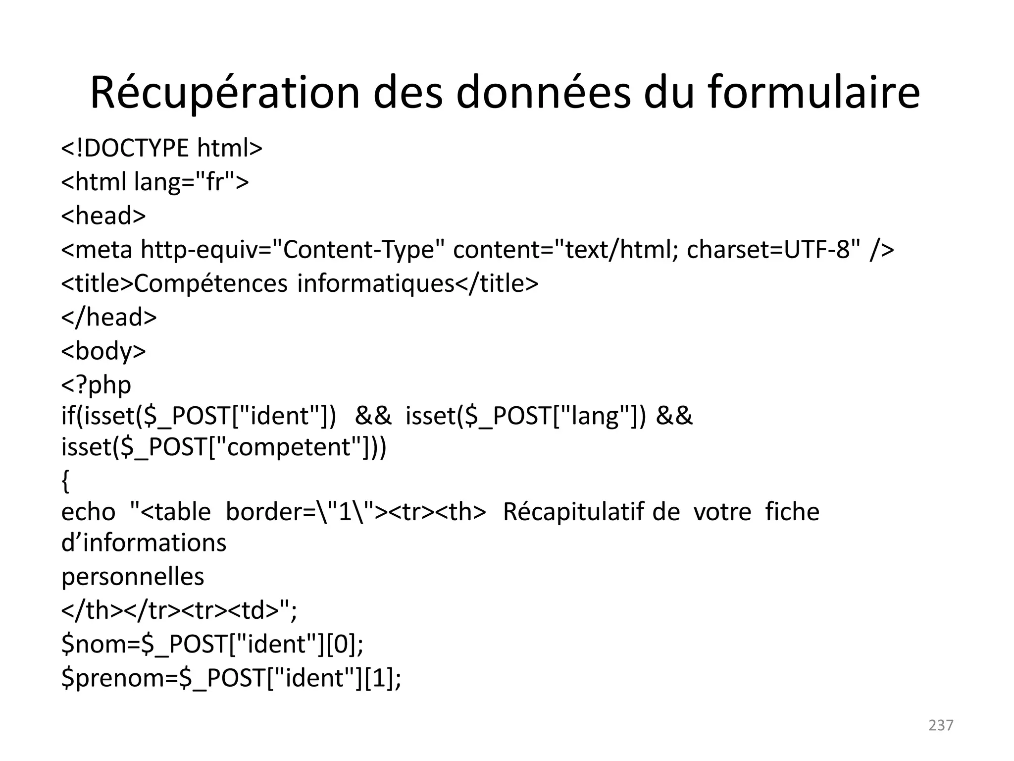 237
Récupération des données du formulaire
<!DOCTYPE html>
<html lang="fr">
<head>
<meta http-equiv="Content-Type" content="text/html; charset=UTF-8" />
<title>Compétences informatiques</title>
</head>
<body>
<?php
if(isset($_POST["ident"]) && isset($_POST["lang"]) &&
isset($_POST["competent"]))
{
echo "<table border="1"><tr><th> Récapitulatif de votre fiche
d’informations
personnelles
</th></tr><tr><td>";
$nom=$_POST["ident"][0];
$prenom=$_POST["ident"][1];
 