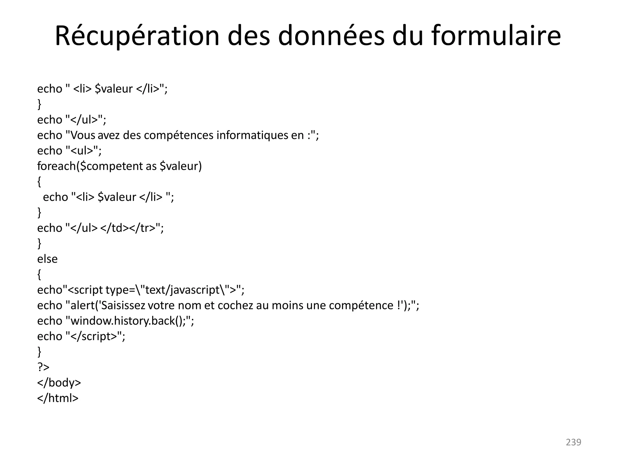 239
Récupération des données du formulaire
echo " <li> $valeur </li>";
}
echo "</ul>";
echo "Vous avez des compétences informatiques en :";
echo "<ul>";
foreach($competent as $valeur)
{
echo "<li> $valeur </li> ";
}
echo "</ul> </td></tr>";
}
else
{
echo"<script type="text/javascript">";
echo "alert('Saisissez votre nom et cochez au moins une compétence !');";
echo "window.history.back();";
echo "</script>";
}
?>
</body>
</html>
 