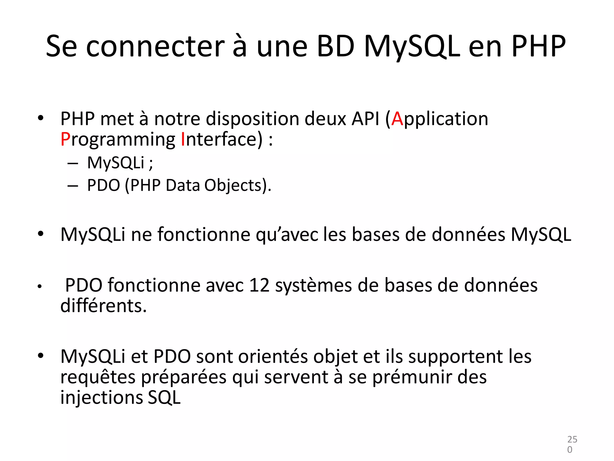 Se connecter à une BD MySQL en PHP
• PHP met à notre disposition deux API (Application
Programming Interface) :
– MySQLi ;
– PDO (PHP Data Objects).
• MySQLi ne fonctionne qu’avec les bases de données MySQL
• PDO fonctionne avec 12 systèmes de bases de données
différents.
• MySQLi et PDO sont orientés objet et ils supportent les
requêtes préparées qui servent à se prémunir des
injections SQL
25
0
 