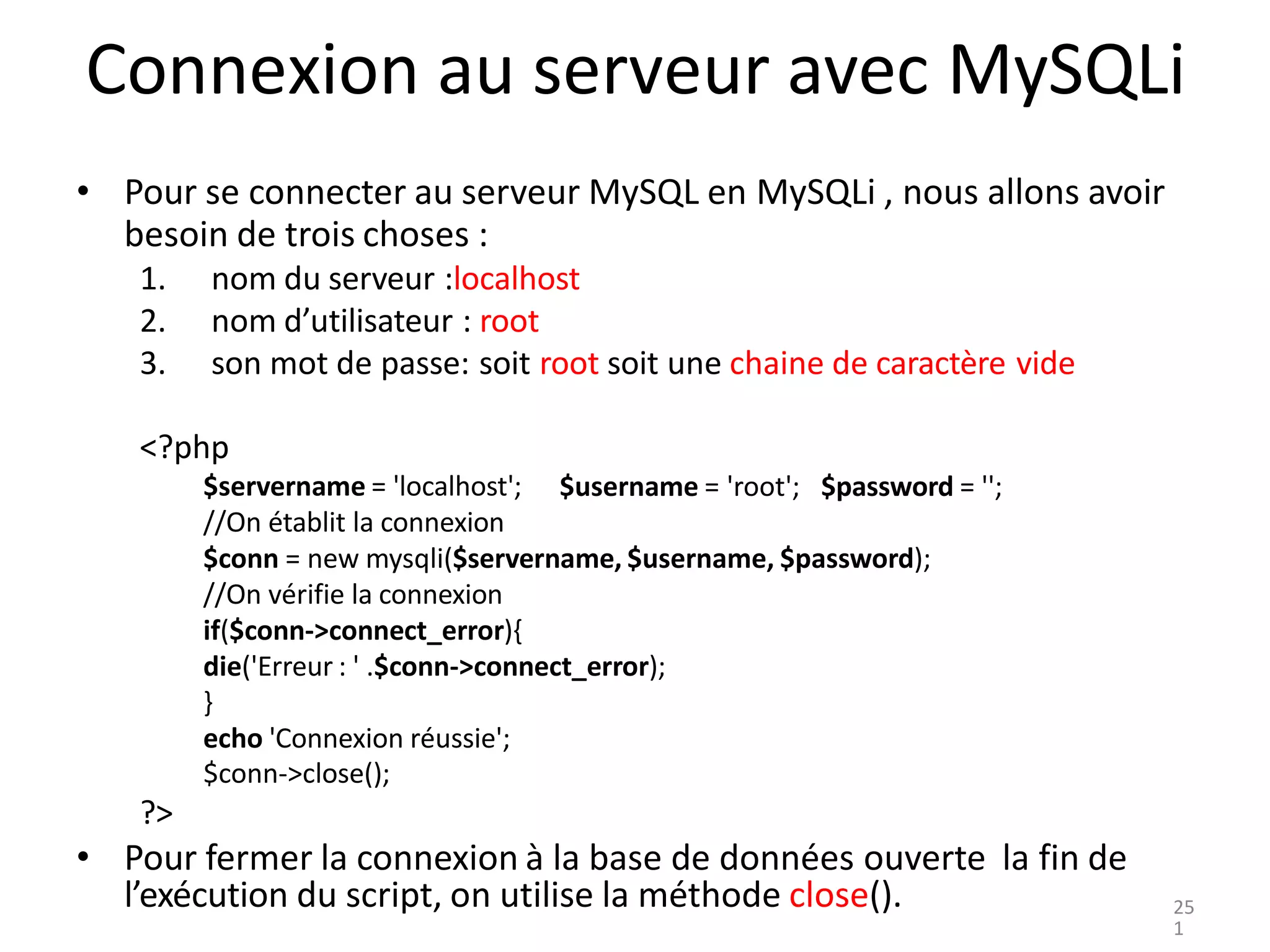 Connexion au serveur avec MySQLi
• Pour se connecter au serveur MySQL en MySQLi , nous allons avoir
besoin de trois choses :
1. nom du serveur :localhost
2. nom d’utilisateur : root
3. son mot de passe: soit root soit une chaine de caractère vide
<?php
$servername = 'localhost';
//On établit la connexion
$username = 'root'; $password = '';
$conn = new mysqli($servername, $username, $password);
//On vérifie la connexion
if($conn->connect_error){
die('Erreur : ' .$conn->connect_error);
}
echo 'Connexion réussie';
$conn->close();
?>
• Pour fermer la connexion à la base de données ouverte la fin de
l’exécution du script, on utilise la méthode close(). 25
1
 