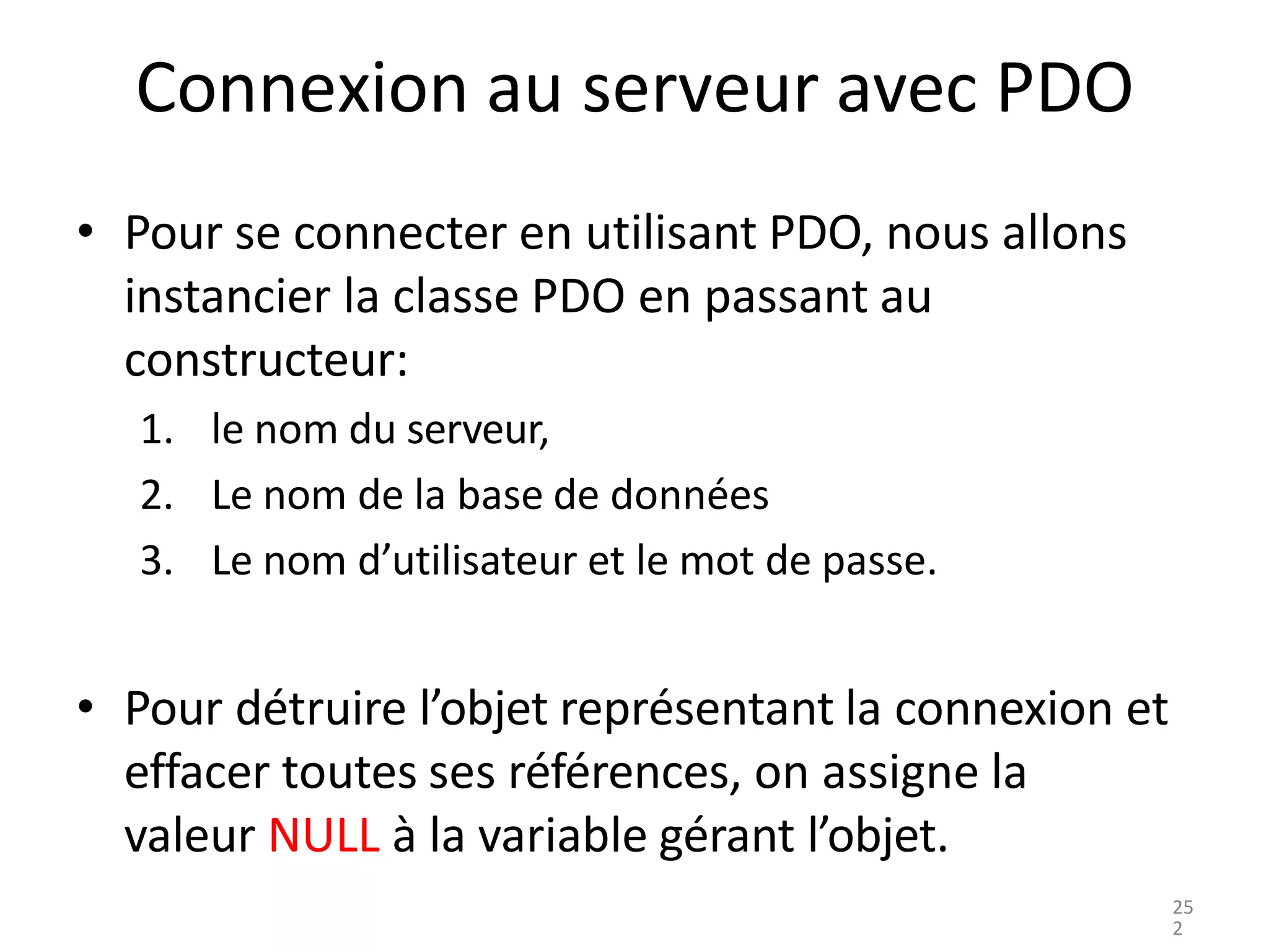 Connexion au serveur avec PDO
• Pour se connecter en utilisant PDO, nous allons
instancier la classe PDO en passant au
constructeur:
1. le nom du serveur,
2. Le nom de la base de données
3. Le nom d’utilisateur et le mot de passe.
• Pour détruire l’objet représentant la connexion et
effacer toutes ses références, on assigne la
valeur NULL à la variable gérant l’objet.
25
2
 