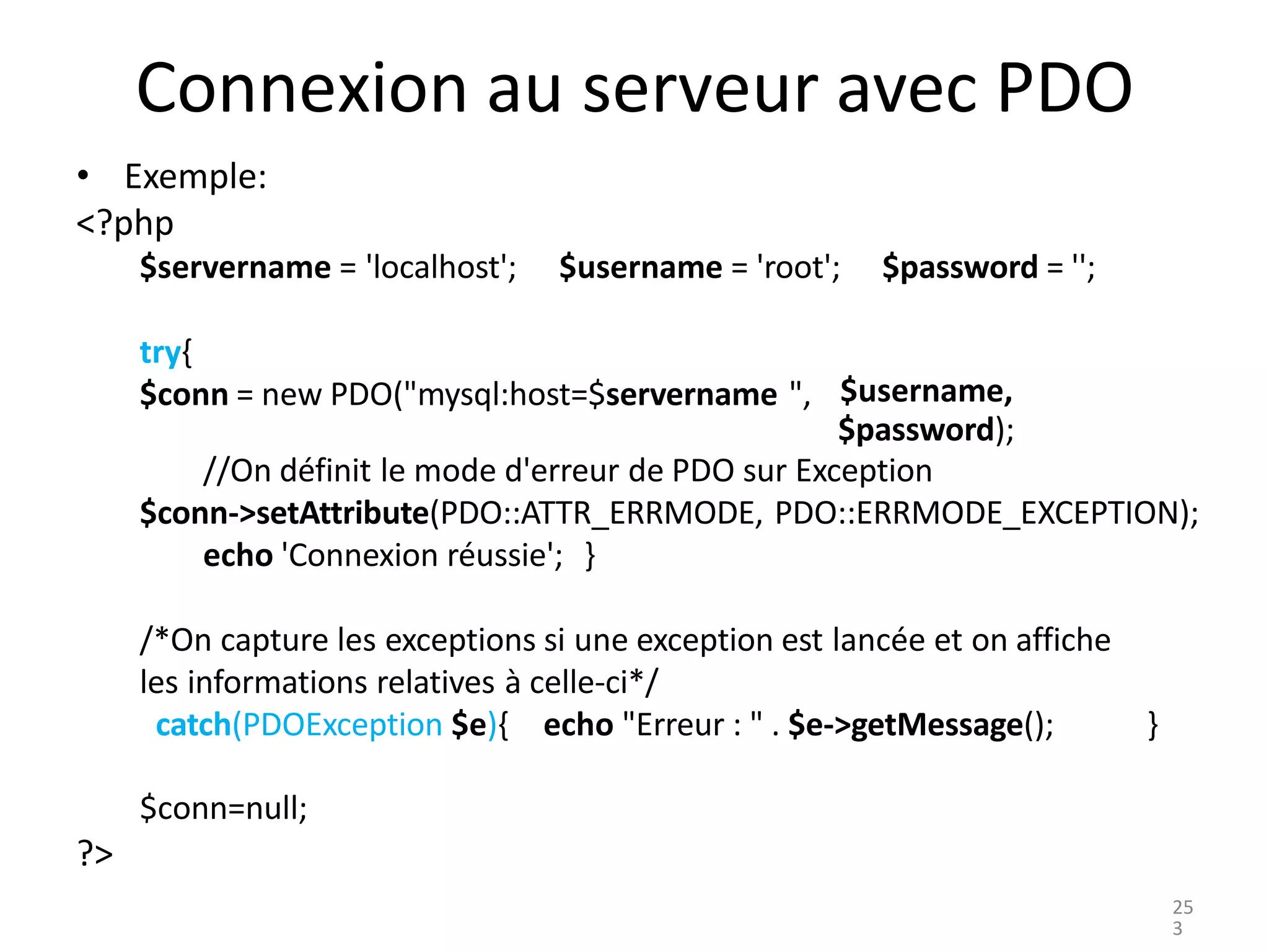 Connexion au serveur avec PDO
• Exemple:
<?php
$servername = 'localhost'; $username = 'root'; $password = '';
try{
$conn = new PDO("mysql:host=$servername ", $username,
$password);
//On définit le mode d'erreur de PDO sur Exception
$conn->setAttribute(PDO::ATTR_ERRMODE, PDO::ERRMODE_EXCEPTION);
echo 'Connexion réussie'; }
/*On capture les exceptions si une exception est lancée et on affiche
les informations relatives à celle-ci*/
catch(PDOException $e){ echo "Erreur : " . $e->getMessage();
$conn=null;
}
?>
25
3
 