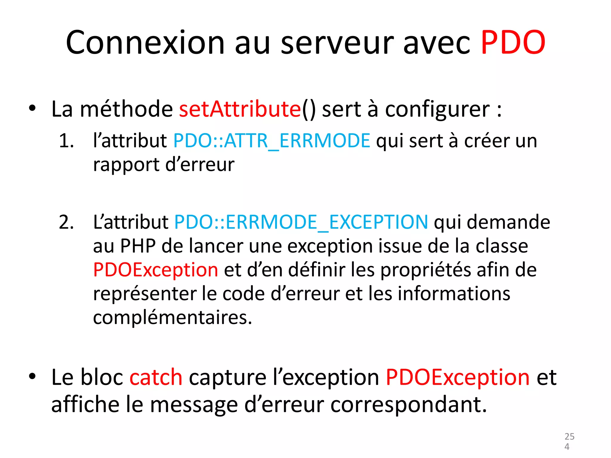 Connexion au serveur avec PDO
• La méthode setAttribute() sert à configurer :
1. l’attribut PDO::ATTR_ERRMODE qui sert à créer un
rapport d’erreur
2. L’attribut PDO::ERRMODE_EXCEPTION qui demande
au PHP de lancer une exception issue de la classe
PDOException et d’en définir les propriétés afin de
représenter le code d’erreur et les informations
complémentaires.
• Le bloc catch capture l’exception PDOException et
affiche le message d’erreur correspondant.
25
4
 