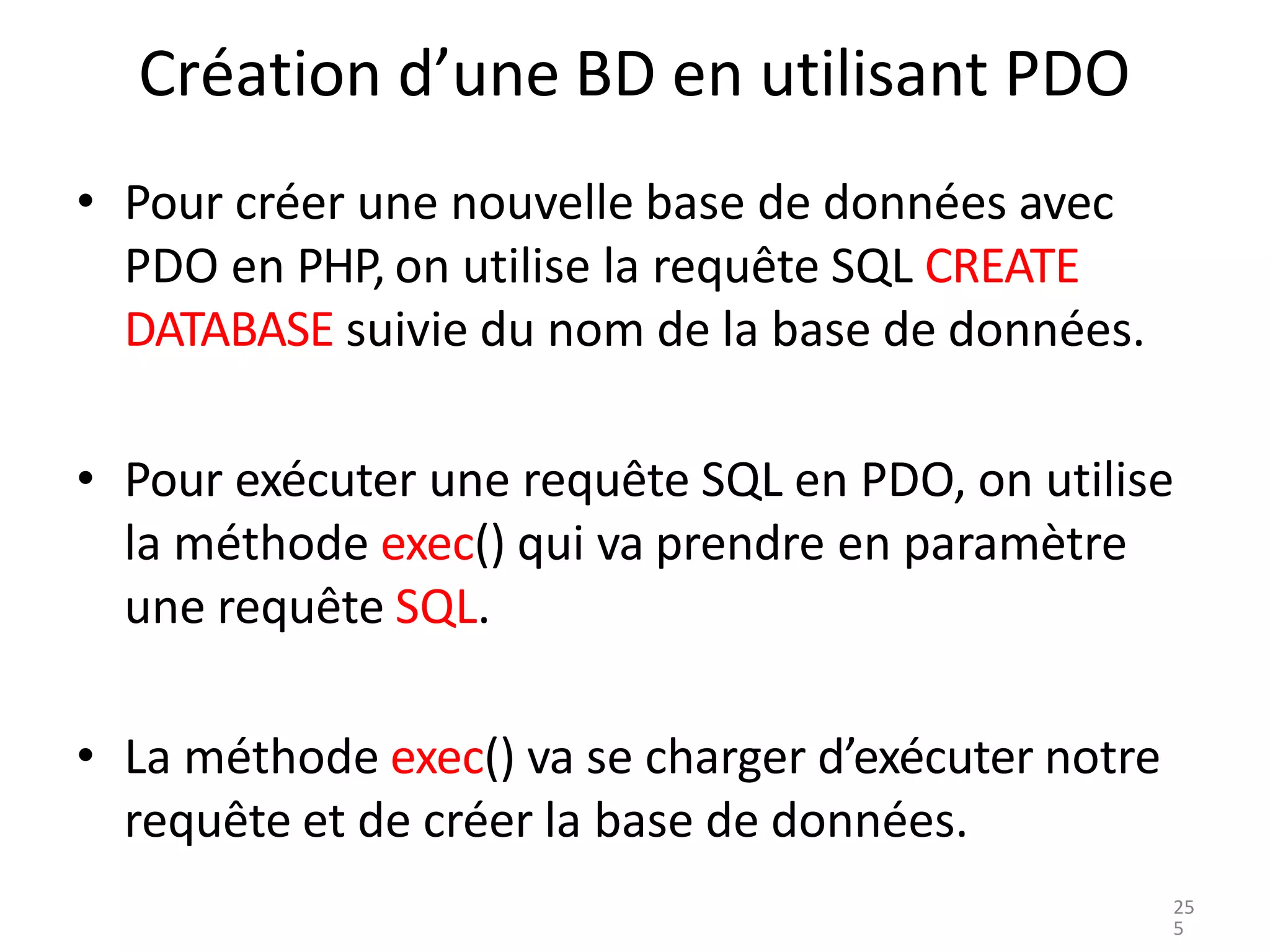 Création d’une BD en utilisant PDO
• Pour créer une nouvelle base de données avec
PDO en PHP, on utilise la requête SQL CREATE
DATABASE suivie du nom de la base de données.
• Pour exécuter une requête SQL en PDO, on utilise
la méthode exec() qui va prendre en paramètre
une requête SQL.
• La méthode exec() va se charger d’exécuter notre
requête et de créer la base de données.
25
5
 