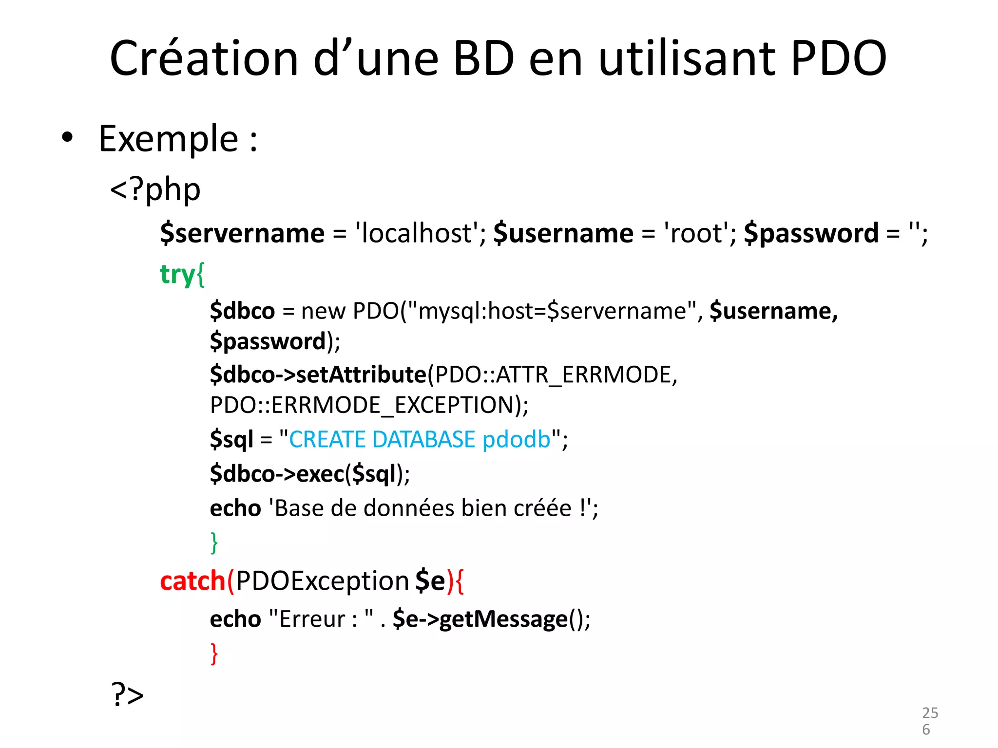 Création d’une BD en utilisant PDO
• Exemple :
<?php
$servername = 'localhost'; $username = 'root'; $password = '';
try{
$dbco = new PDO("mysql:host=$servername", $username,
$password);
$dbco->setAttribute(PDO::ATTR_ERRMODE,
PDO::ERRMODE_EXCEPTION);
$sql = "CREATE DATABASE pdodb";
$dbco->exec($sql);
echo 'Base de données bien créée !';
}
catch(PDOException $e){
echo "Erreur : " . $e->getMessage();
}
?> 25
6
 