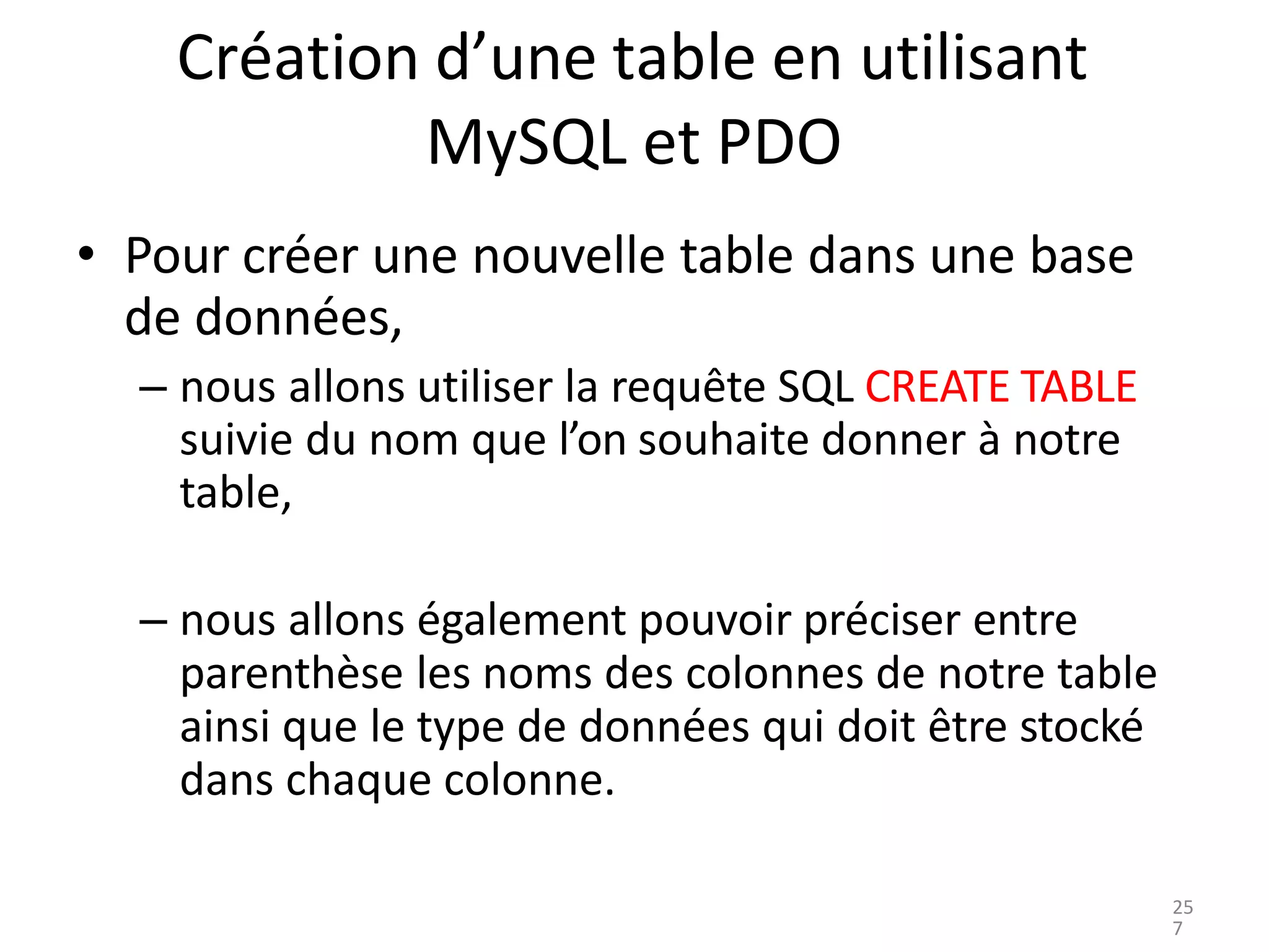 Création d’une table en utilisant
MySQL et PDO
• Pour créer une nouvelle table dans une base
de données,
– nous allons utiliser la requête SQL CREATE TABLE
suivie du nom que l’on souhaite donner à notre
table,
– nous allons également pouvoir préciser entre
parenthèse les noms des colonnes de notre table
ainsi que le type de données qui doit être stocké
dans chaque colonne.
25
7
 
