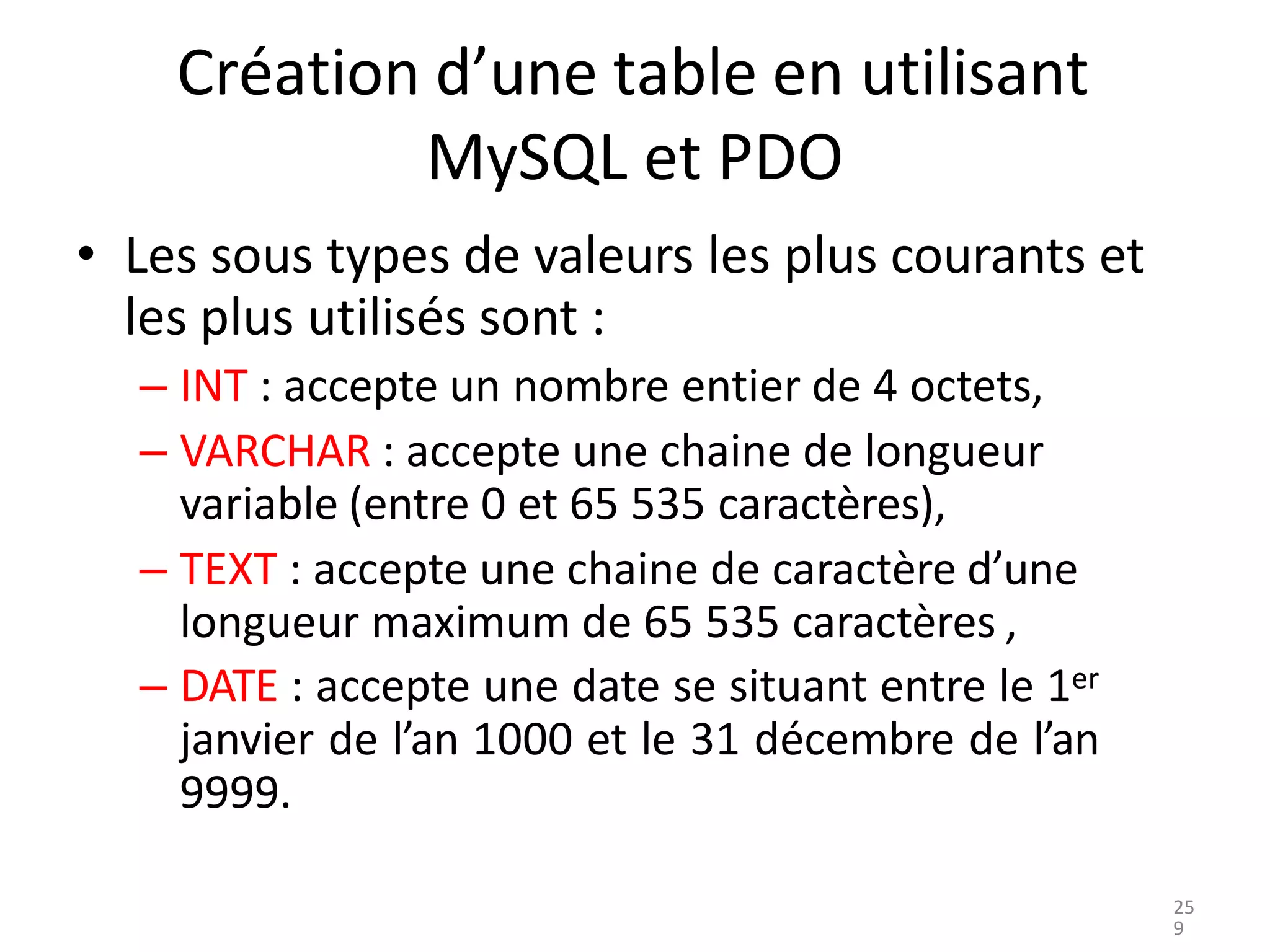 Création d’une table en utilisant
MySQL et PDO
• Les sous types de valeurs les plus courants et
les plus utilisés sont :
– INT : accepte un nombre entier de 4 octets,
– VARCHAR : accepte une chaine de longueur
variable (entre 0 et 65 535 caractères),
– TEXT : accepte une chaine de caractère d’une
longueur maximum de 65 535 caractères ,
– DATE : accepte une date se situant entre le 1er
janvier de l’an 1000 et le 31 décembre de l’an
9999.
25
9
 