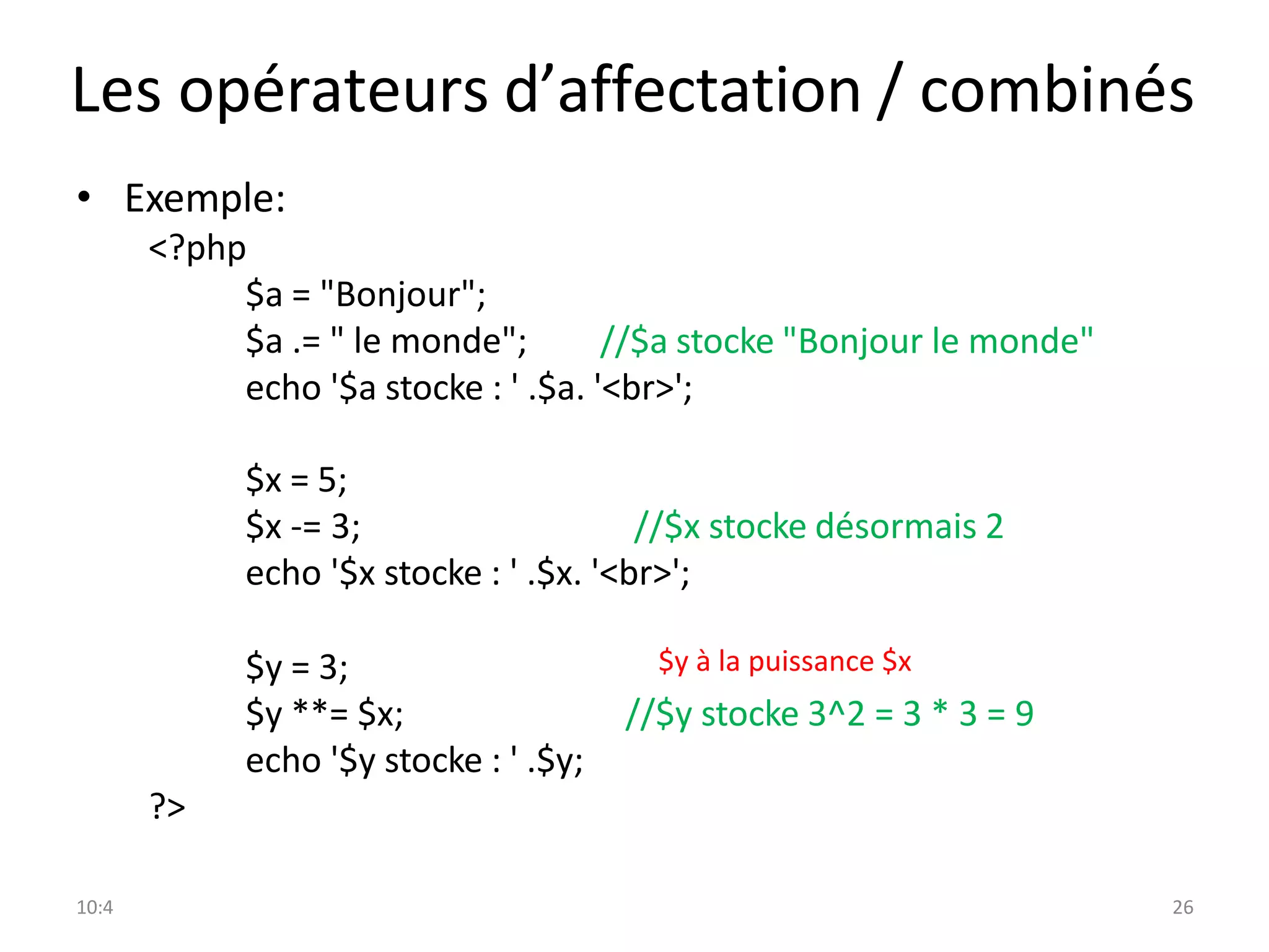 10:4 26
Les opérateurs d’affectation / combinés
• Exemple:
<?php
$a = "Bonjour";
$a .= " le monde"; //$a stocke "Bonjour le monde"
echo '$a stocke : ' .$a. '<br>';
$x = 5;
$x -= 3; //$x stocke désormais 2
echo '$x stocke : ' .$x. '<br>';
$y = 3;
$y **= $x;
echo '$y stocke : ' .$y;
//$y stocke 3^2 = 3 * 3 = 9
?>
$y à la puissance $x
 