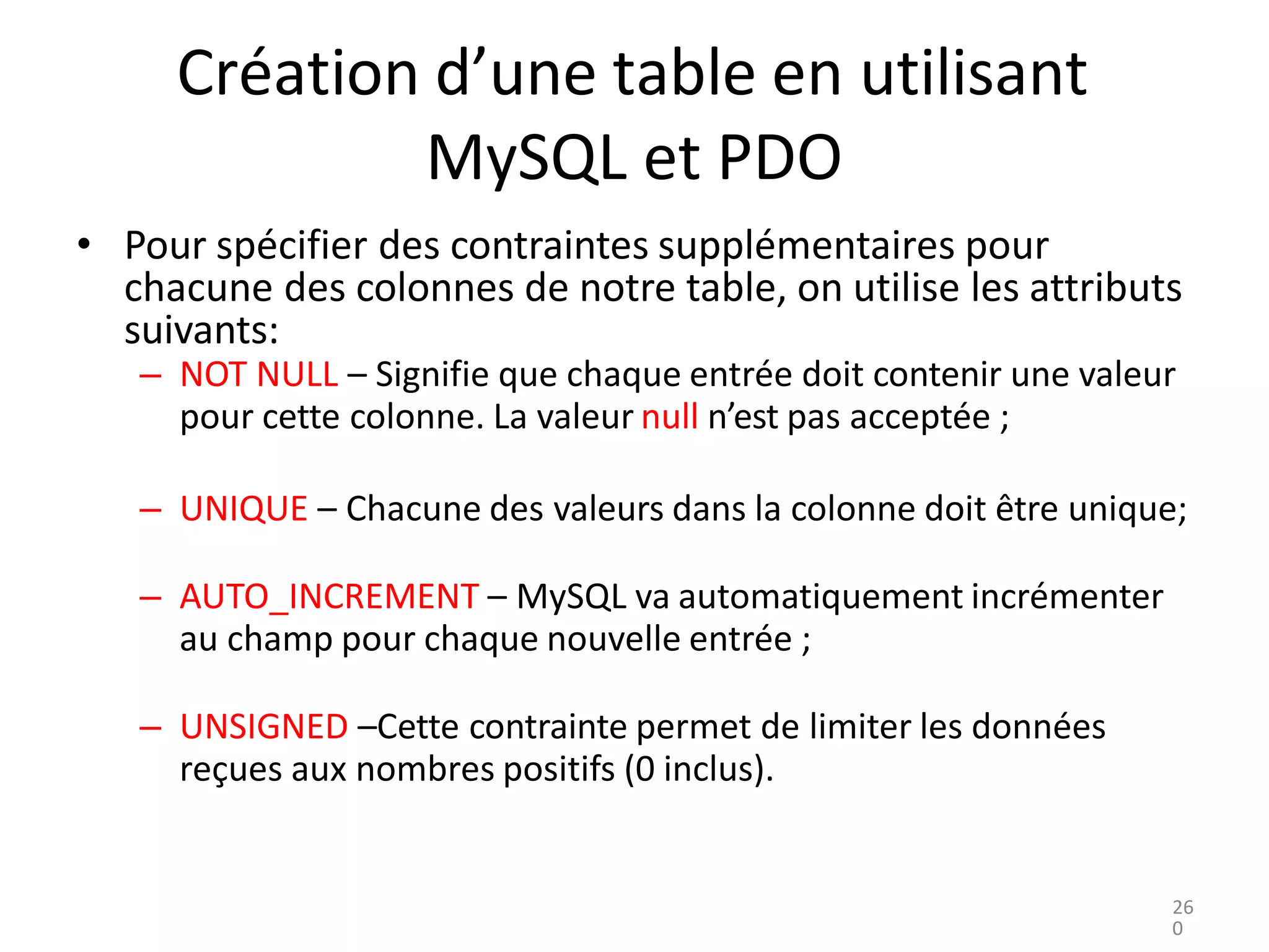 Création d’une table en utilisant
MySQL et PDO
• Pour spécifier des contraintes supplémentaires pour
chacune des colonnes de notre table, on utilise les attributs
suivants:
– NOT NULL – Signifie que chaque entrée doit contenir une valeur
pour cette colonne. La valeur null n’est pas acceptée ;
– UNIQUE – Chacune des valeurs dans la colonne doit être unique;
– AUTO_INCREMENT – MySQL va automatiquement incrémenter
au champ pour chaque nouvelle entrée ;
– UNSIGNED –Cette contrainte permet de limiter les données
reçues aux nombres positifs (0 inclus).
26
0
 