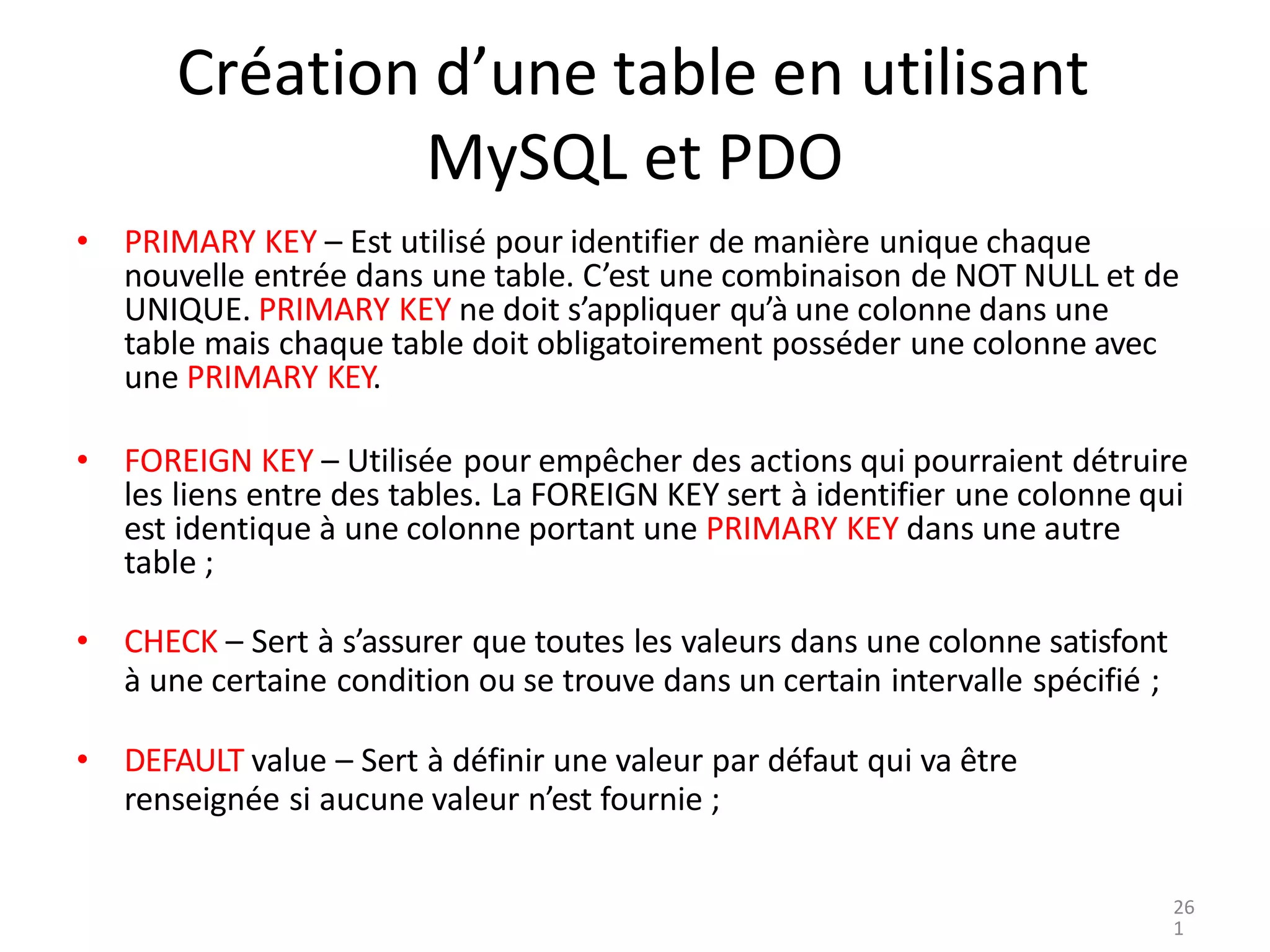 Création d’une table en utilisant
MySQL et PDO
• PRIMARY KEY – Est utilisé pour identifier de manière unique chaque
nouvelle entrée dans une table. C’est une combinaison de NOT NULL et de
UNIQUE. PRIMARY KEY ne doit s’appliquer qu’à une colonne dans une
table mais chaque table doit obligatoirement posséder une colonne avec
une PRIMARY KEY.
• FOREIGN KEY – Utilisée pour empêcher des actions qui pourraient détruire
les liens entre des tables. La FOREIGN KEY sert à identifier une colonne qui
est identique à une colonne portant une PRIMARY KEY dans une autre
table ;
• CHECK – Sert à s’assurer que toutes les valeurs dans une colonne satisfont
à une certaine condition ou se trouve dans un certain intervalle spécifié ;
• DEFAULT value – Sert à définir une valeur par défaut qui va être
renseignée si aucune valeur n’est fournie ;
26
1
 