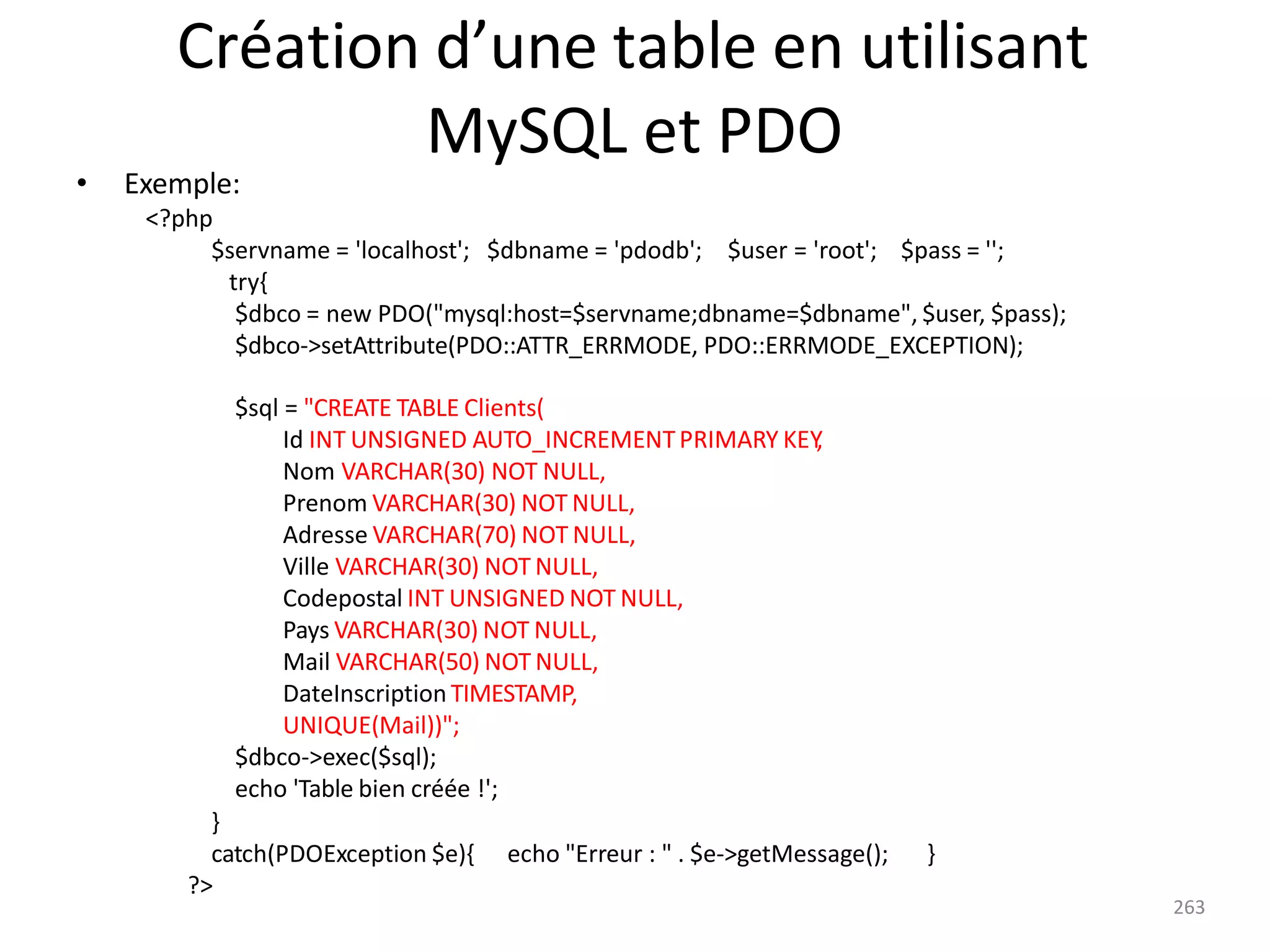 Création d’une table en utilisant
MySQL et PDO
• Exemple:
<?php
$servname = 'localhost'; $dbname = 'pdodb'; $user = 'root'; $pass = '';
try{
$dbco = new PDO("mysql:host=$servname;dbname=$dbname", $user, $pass);
$dbco->setAttribute(PDO::ATTR_ERRMODE, PDO::ERRMODE_EXCEPTION);
$sql = "CREATE TABLE Clients(
Id INT UNSIGNED AUTO_INCREMENTPRIMARY KEY
,
Nom VARCHAR(30) NOT NULL,
Prenom VARCHAR(30) NOT NULL,
Adresse VARCHAR(70) NOT NULL,
Ville VARCHAR(30) NOT NULL,
Codepostal INT UNSIGNED NOT NULL,
Pays VARCHAR(30) NOT NULL,
Mail VARCHAR(50) NOT NULL,
DateInscriptionTIMESTAMP,
UNIQUE(Mail))";
$dbco->exec($sql);
echo 'Table bien créée !';
}
catch(PDOException $e){
?>
echo "Erreur : " . $e->getMessage(); }
263
 
